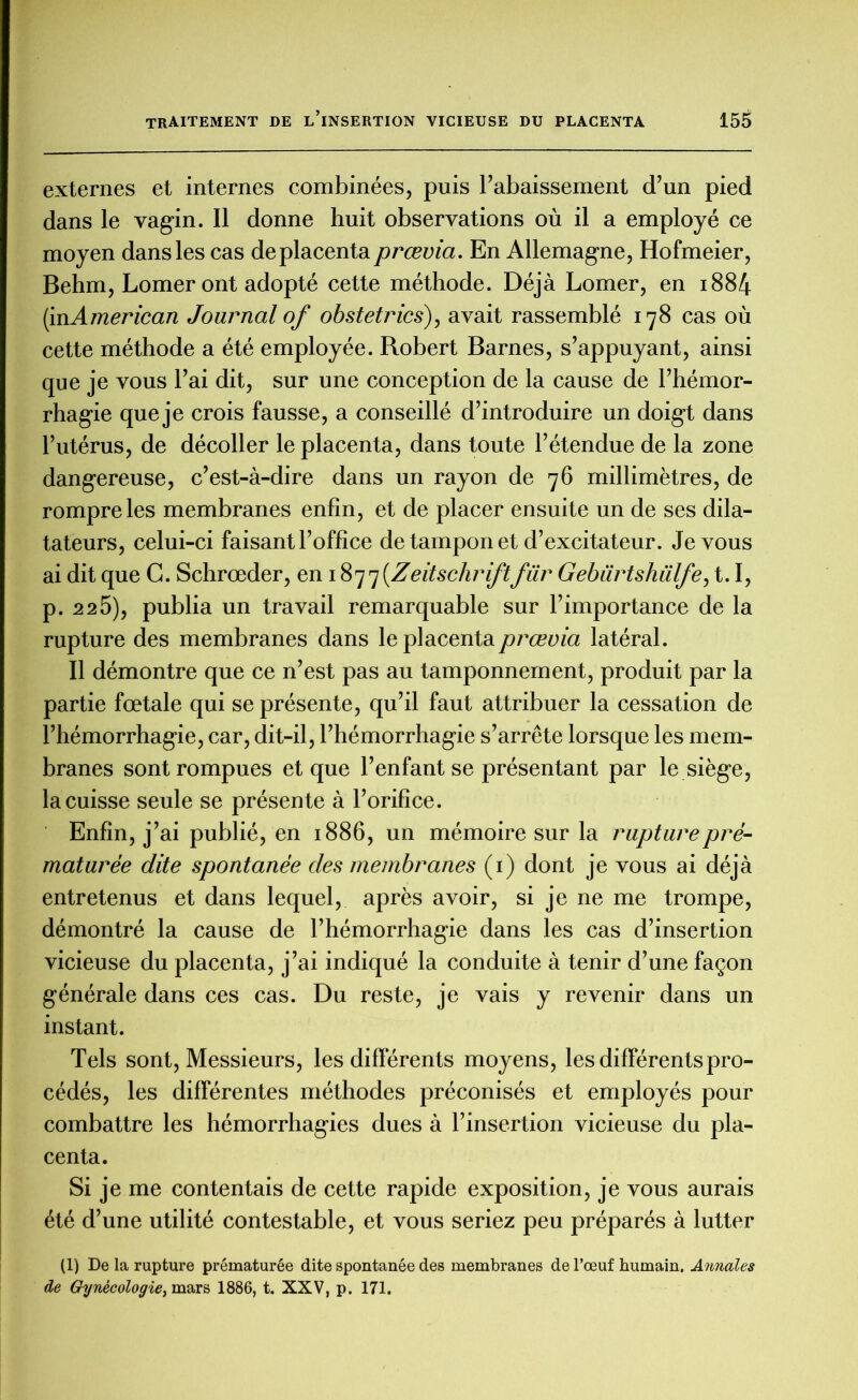 externes et internes combinées, puis l’abaissement d’un pied dans le vagin. Il donne huit observations où il a employé ce moyen dans les cas de placenta prœvia. En Allemagne, Hofmeier, BeW, Lomer ont adopté cette méthode. Déjà Lomer, en 1884 (inAmerican Journal of obstetrics), avait rassemblé 178 cas où cette méthode a été employée. Robert Barnes, s’appuyant, ainsi que je vous l’ai dit, sur une conception de la cause de l’hémor- rhagie que je crois fausse, a conseillé d’introduire un doigt dans l’utérus, de décoller le placenta, dans toute l’étendue de la zone dangereuse, c’est-à-dire dans un rayon de 76 millimètres, de rompre les membranes enfin, et de placer ensuite un de ses dila- tateurs, celui-ci faisant l’office de tampon et d’excitateur. Je vous ai dit que G. Schrœder, en 1877{Zeitschriftfur Gebiirtshülfe, 1.1, p. 225), publia un travail remarquable sur l’importance de la rupture des membranes dans le placenta prœvia latéral. Il démontre que ce n’est pas au tamponnement, produit par la partie fœtale qui se présente, qu’il faut attribuer la cessation de l’hémorrhagie, car, dit-il, l’hémorrhagie s’arrête lorsque les mem- branes sont rompues et que l’enfant se présentant par le siège, la cuisse seule se présente à l’orifice. Enfin, j’ai publié, en 1886, un mémoire sur la rupture pré- maturée dite spontanée des membranes (1) dont je vous ai déjà entretenus et dans lequel, après avoir, si je ne me trompe, démontré la cause de l’hémorrhagie dans les cas d’insertion vicieuse du placenta, j’ai indiqué la conduite à tenir d’une façon générale dans ces cas. Du reste, je vais y revenir dans un instant. Tels sont, Messieurs, les différents moyens, les différents pro- cédés, les différentes méthodes préconisés et employés pour combattre les hémorrhagies dues à l’insertion vicieuse du pla- centa. Si je me contentais de cette rapide exposition, je vous aurais été d’une utilité contestable, et vous seriez peu préparés à lutter (1) De la rupture prématurée dite spontanée des membranes de l’œuf humain. Annales de Gynécologie^ mars 1886, t. XXV, p. 171.