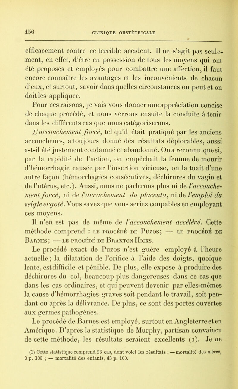 efficacement contre ce terrible accident. Il ne s’agit pas seule- ment, en effet, d’être en possession de tous les moyens qui ont été proposés et employés pour combattre une affection, il faut encore connaître les avantages et les inconvénients de chacun d’eux, et surtout, savoir dans quelles circonstances on peut et on doit les appliquer. Pour ces raisons, je vais vous donner une appréciation concise de chaque procédé, et nous verrons ensuite la conduite à tenir dans les différents cas que nous catégoriserons. Haccouchement forcé, tel qu’il était pratiqué par les anciens accoucheurs, a toujours donné des résultats déplorables, aussi a-t-il été justement condamné et abandonné. On a reconnu que si, par la rapidité de l’action, on empêchait la femme de mourir d’hémorrhagie causée par l’insertion vicieuse, on la tuait d’une autre façon (hémorrhagies consécutives, déchirures du vagin et de l’utérus, etc.). Aussi, nous ne parlerons plus ni de U accouche- ment forcé, ni de l’arrachement du placenta, ni de l’emploi du seigle ergoté. Vous savez que vous seriez coupables en employant ces moyens. Il n’en est pas de même de l’accouchement accéléré. Cette méthode comprend : le procédé de Puzos; — le procédé de BâRNES ; LE PROCÉDÉ DE BrAXTON HïCKS. Le procédé exact de Puzos n’est guère employé à l’heure actuelle; la dilatation de l’orifice à l’aide des doigts, quoique lente, est difficile et pénible. De plus, elle expose à produire des déchirures du col, beaucoup plus dangereuses dans ce cas que dans les cas ordinaires, et qui peuvent devenir par elles-mêmes la cause d’hémorrhagies graves soit pendant le travail, soit pen- dant ou après la délivrance. De plus, ce sont des portes ouvertes aux germes pathogènes. Le procédé de Barnes est employé, surtout en Angleterre et en Amérique. D’après la statistique de Murphy, partisan convaincu de cette méthode, les résultats seraient excellents (i). Je ne (1) Cette statistique comprend 23 cas, dont voici les résultats : — mortalité des mères, 0 p. 100 ; — mortalité des enfants, 43 p. 100.