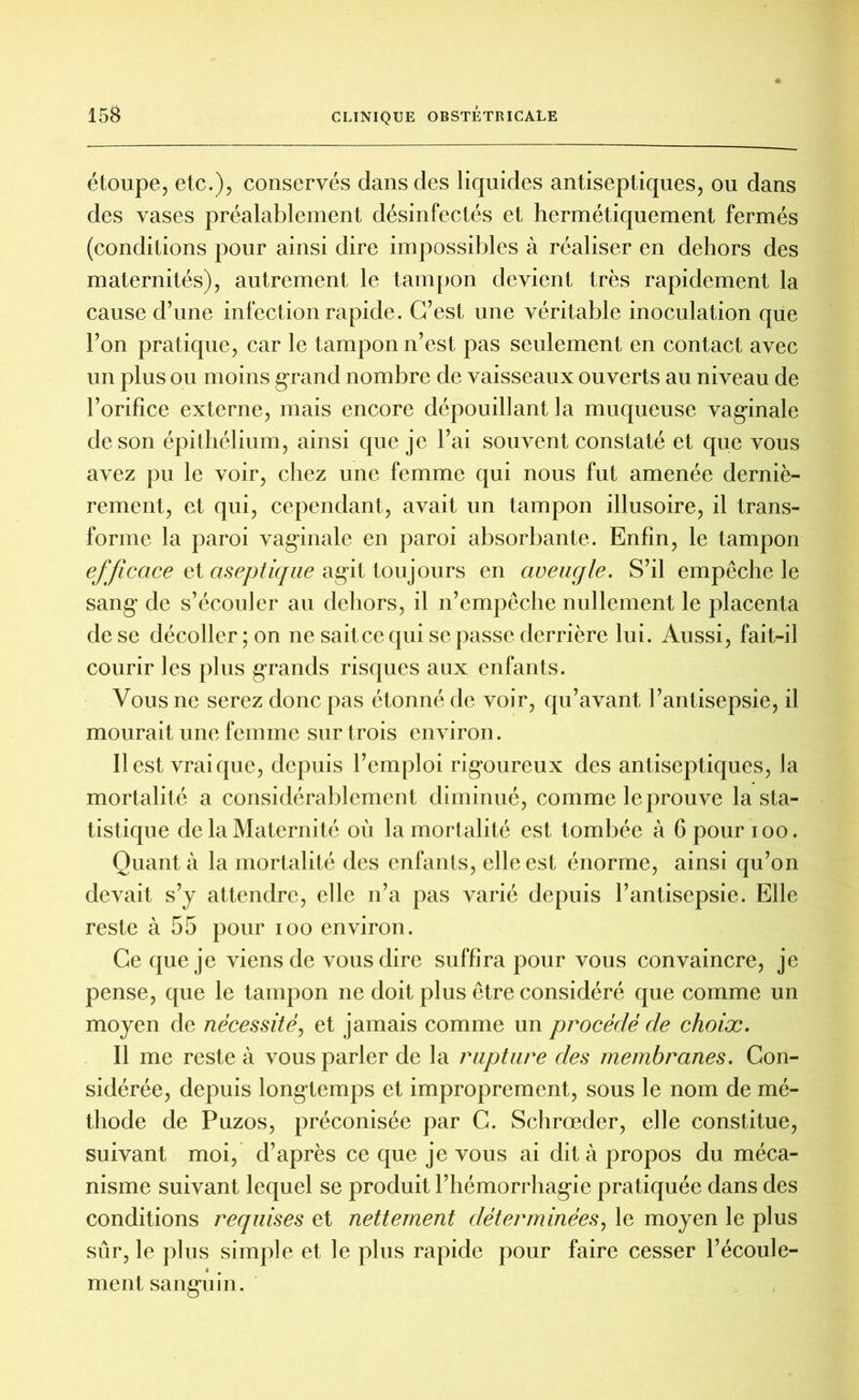 étoupe, etc.), conservés dans des liquides antiseptiques, ou dans des vases préalablement désinfectés et hermétiquement fermés (conditions pour ainsi dire impossibles à réaliser en dehors des maternités), autrement le tampon devient très rapidement la cause d’une infection rapide. C’est une véritable inoculation que l’on pratique, car le tampon n’est pas seulement en contact avec un plus ou moins grand nombre de vaisseaux ouverts au niveau de l’orifice externe, mais encore dépouillant la muqueuse vaginale de son épithélium, ainsi que je l’ai souvent constaté et que vous avez pu le voir, chez une femme qui nous fut amenée derniè- rement, et qui, cependant, avait un tampon illusoire, il trans- forme la paroi vaginale en paroi absorbante. Enfin, le tampon efficace et aseptique agit toujours en aveugle. S’il empêche le sang' de s’écouler au dehors, il n’empêche nullement le placenta de se décoller; on ne sait ce qui se passe derrière lui. Aussi, fait-il courir les plus grands risques aux enfants. Vous ne serez donc pas étonné de voir, qu’avant l’antisepsie, il mourait une femme sur trois environ. Il est vrai que, depuis l’emploi rigoureux des antiseptiques, la mortalité a considérablement diminué, comme le prouve la sta- tistique de la Maternité où la mortalité est tombée à 6 pour ioo. Quant à la mortalité des enfants, elle est énorme, ainsi qu’on devait s’y attendre, elle n’a pas varié depuis l’antisepsie. Elle reste à 55 pour ioo environ. Ce que je viens de vous dire suffira pour vous convaincre, je pense, que le tampon ne doit plus être considéré que comme un moyen de nécessité, et jamais comme un procédé de choix. Il me reste à vous parler de la rupture des membranes. Con- sidérée, depuis longtemps et improprement, sous le nom de mé- thode de Puzos, préconisée par C. Schrœder, elle constitue, suivant moi, d’après ce que je vous ai dit à propos du méca- nisme suivant lequel se produit l’hémorrhagie pratiquée dans des conditions requises et nettement déterminées, le moyen le plus sûr, le plus simple et le plus rapide pour faire cesser l’écoule- ment sanguin.