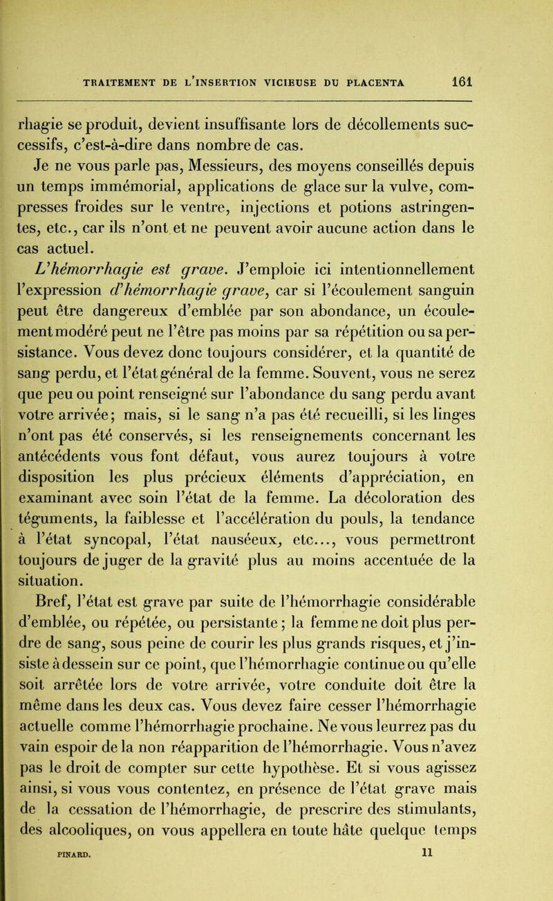 rhagie se produit, devient insuffisante lors de décollements suc- cessifs, c’est-à-dire dans nombre de cas. Je ne vous parle pas, Messieurs, des moyens conseillés depuis un temps immémorial, applications de glace sur la vulve, com- presses froides sur le ventre, injections et potions astringen- tes, etc., car ils n’ont et ne peuvent avoir aucune action dans le cas actuel. U hémorrhagie est grave. J’emploie ici intentionnellement l’expression déhémoimhagie grave, car si l’écoulement sanguin peut être dangereux d’emblée par son abondance, un écoule- ment modéré peut ne l’être pas moins par sa répétition ou sa per- sistance. Vous devez donc toujours considérer, et la quantité de sang perdu, et l’état général de la femme. Souvent, vous ne serez que peu ou point renseigné sur l’abondance du sang perdu avant votre arrivée ; mais, si le sang n’a pas été recueilli, si les linges n’ont pas été conservés, si les renseignements concernant les antécédents vous font défaut, vous aurez toujours à votre disposition les plus précieux éléments d’appréciation, en examinant avec soin l’état de la femme. La décoloration des téguments, la faiblesse et l’accélération du pouls, la tendance à l’état syncopal, l’état nauséeux, etc..., vous permettront toujours déjuger de la gravité plus au moins accentuée de la situation. Bref, l’état est grave par suite de l’hémorrhagie considérable d’emblée, ou répétée, ou persistante; la femme ne doit plus per- dre de sang, sous peine de courir les plus grands risques, et j’in- siste à dessein sur ce point, que l’hémorrhagie continue ou qu’elle soit arrêtée lors de votre arrivée, votre conduite doit être la même dans les deux cas. Vous devez faire cesser l’hémorrhagie actuelle comme l’hémorrhagie prochaine. Ne vous leurrez pas du vain espoir delà non réapparition de l’hémorrhagie. Vous n’avez pas le droit de compter sur cette hypothèse. Et si vous agissez ainsi, si vous vous contentez, en présence de l’état grave mais de la cessation de l’hémorrhagie, de prescrire des stimulants, des alcooliques, on vous appellera en toute hâte quelque temps 11 PINARD.