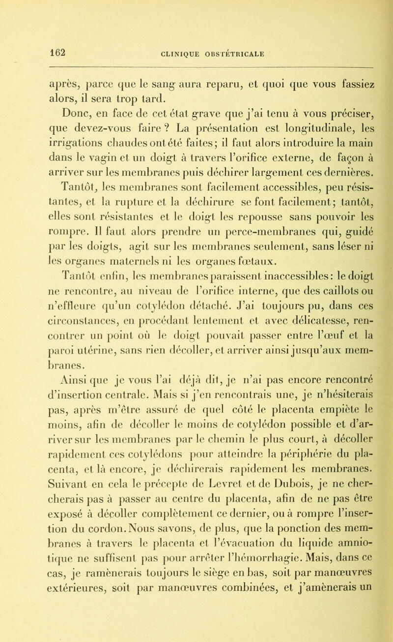 après, parce que le sang aura reparu, et quoi que vous fassiez alors, il sera trop tard. Donc, en face de cet état grave que j’ai tenu à vous préciser, que devez-vous faire ? La présentation est longitudinale, les irrigations chaudes ont été faites; il faut alors introduire la main dans le vagin et un doigt à travers l’orifice externe, de façon à arriver sur les membranes puis déchirer largement ces dernières. Tantôt, les membranes sont facilement accessibles, peu résis- tantes, et la rupture et la déchirure se font facilement; tantôt, elles sont résistantes et le doigt les repousse sans pouvoir les rompre. Il faut alors prendre un perce-membranes qui, guidé par les doigts, agit sur les membranes seulement, sans léser ni les organes maternels ni les organes fœtaux. Tantôt enfin, les membranes paraissent inaccessibles: le doigt ne rencontre, au niveau de l’orifice interne, que des caillots ou n’effleure qu’un cotylédon détaché. J’ai toujours pu, dans ces circonstances, en procédant lentement et avec délicatesse, ren- contrer un point où le doigt pouvait passer entre l’œuf et la paroi utérine, sans rien décoller, et arriver ainsi jusqu’aux mem- branes. Ainsique je vous l’ai déjà dit, je n’ai pas encore rencontré d’insertion centrale. Mais si j’en rencontrais une, je n’hésiterais pas, après m’être assuré de quel côté le placenta empiète le moins, afin de décoller le moins de cotylédon possible et d’ar- river sur les membranes par le chemin le plus court, à décoller rapidement ces cotylédons pour atteindre la périphérie du pla- centa, et là encore, je déchirerais rapidement les membranes. Suivant en cela le précepte de Levret et de Dubois, je ne cher- cherais pas à passer au centre du placenta, afin de ne pas être exposé à décoller complètement ce dernier, ou à rompre l’inser- tion du cordon. Nous savons, de plus, que la ponction des mem- branes à travers le placenta et l’évacuation du liquide amnio- tique ne suffisent pas pour arrêter l’hémorrhagie. Mais, dans ce cas, je ramènerais toujours le siège en bas, soit par manœuvres extérieures, soit par manœuvres combinées, et j’amènerais un