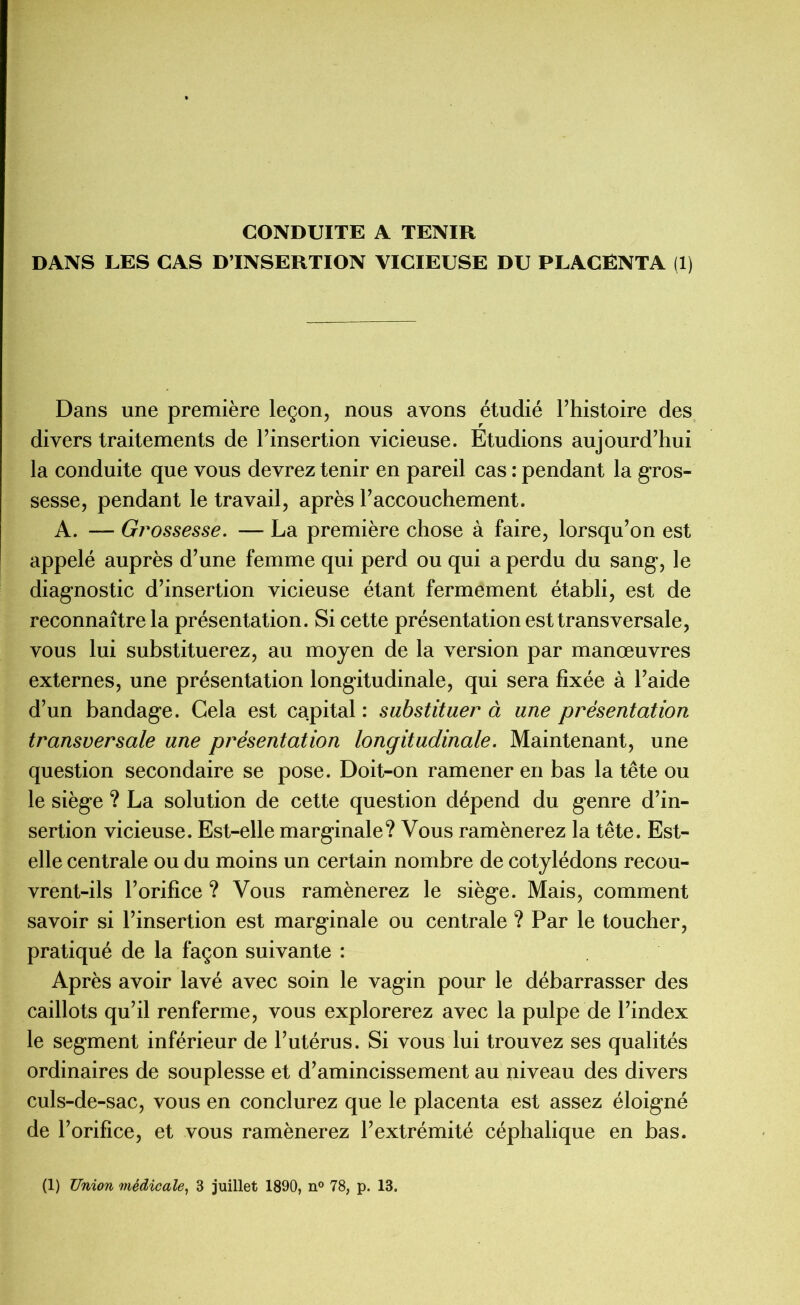 CONDUITE A TENIR DANS LES CAS D’INSERTION VICIEUSE DU PLACENTA (1) Dans une première leçon, nous avons étudié l’histoire des divers traitements de l’insertion vicieuse. Etudions aujourd’hui la conduite que vous devrez tenir en pareil cas : pendant la gros- sesse, pendant le travail, après l’accouchement. A. — Grossesse. — La première chose à faire, lorsqu’on est appelé auprès d’une femme qui perd ou qui a perdu du sang, le diagnostic d’insertion vicieuse étant fermement établi, est de reconnaître la présentation. Si cette présentation est transversale, vous lui substituerez, au moyen de la version par manœuvres externes, une présentation longitudinale, qui sera fixée à l’aide d’un bandage. Gela est capital : substituer à une présentation transversale une présentation longitudinale. Maintenant, une question secondaire se pose. Doit-on ramener en bas la tête ou le siège ? La solution de cette question dépend du genre d’in- sertion vicieuse. Est-elle marginale? Vous ramènerez la tête. Est- elle centrale ou du moins un certain nombre de cotylédons recou- vrent-ils l’orifice ? Vous ramènerez le siège. Mais, comment savoir si l’insertion est marginale ou centrale ? Par le toucher, pratiqué de la façon suivante : Après avoir lavé avec soin le vagin pour le débarrasser des caillots qu’il renferme, vous explorerez avec la pulpe de l’index le segment inférieur de l’utérus. Si vous lui trouvez ses qualités ordinaires de souplesse et d’amincissement au niveau des divers culs-de-sac, vous en conclurez que le placenta est assez éloigné de l’orifice, et vous ramènerez l’extrémité céphalique en bas. (1) Union médicale, 3 juillet 1890, n° 78, p. 13.