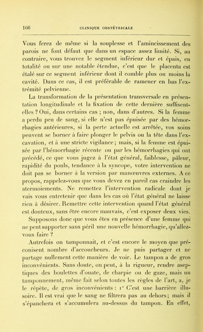 Vous ferez de même si la souplesse et l’amincissement des parois ne font défaut que dans un espace assez limité. Si, au contraire, vous trouvez le segment inférieur dur et épais, en totalité ou sur une notable étendue, c’est que le placenta est étalé sur ce segment inférieur dont il comble plus ou moins la cavité. Dans ce cas, il est préférable de ramener en bas l’ex- trémité pelvienne. La transformation de la présentation transversale en présen- tation longitudinale et la fixation de cette dernière suffisent- elles ? Oui, dans certains cas ; non, dans d’autres. Si la femme a perdu peu de sang, si elle n’est pas épuisée par des hémor- rhagies antérieures, si la perte actuelle est arrêtée, vos soins peuvent se borner à faire plonger le pelvis ou la tête dans l’ex- cavation, et à une stricte vigilance ; mais, si la femme est épui- sée par l’hémorrhagie récente ou par les hémorrhagies qui ont précédé, ce que vous jugez à l’état général, faiblesse, pâleur, rapidité du pouls, tendance à la syncope, votre intervention ne doit pas se borner à la version par manœuvres externes. A ce propos, rappelez-vous que vous devez en pareil cas craindre les atermoiements. Ne remettez l’intervention radicale dont je vais vous entretenir que dans les cas où l’état général ne laisse rien à désirer. Remettre cette intervention quand l’état général est douteux, sans être encore mauvais, c’est exposer deux vies. Supposons donc que vous êtes en présence d’une femme qui ne peut supporter sans péril une nouvelle hémorrhagie, qu’allez- vous faire ? Autrefois on tamponnait, et c’est encore le moyen que pré- conisent nombre d’accoucheurs. Je ne puis partager et ne partage nullement cette manière de voir. Le tampon a de gros inconvénients. Sans doute, on peut, à la rigueur, rendre asep- tiques des boulettes d’ouate, de charpie ou de gaze, mais un tamponnement, même fait selon toutes les règles de l’art, a, je le répète, de gros inconvénients : i° C’est une barrière illu- soire. Il est vrai que le sang ne filtrera pas au dehors; mais il s’épanchera et s’accumulera au-dessus du tampon. En effet,