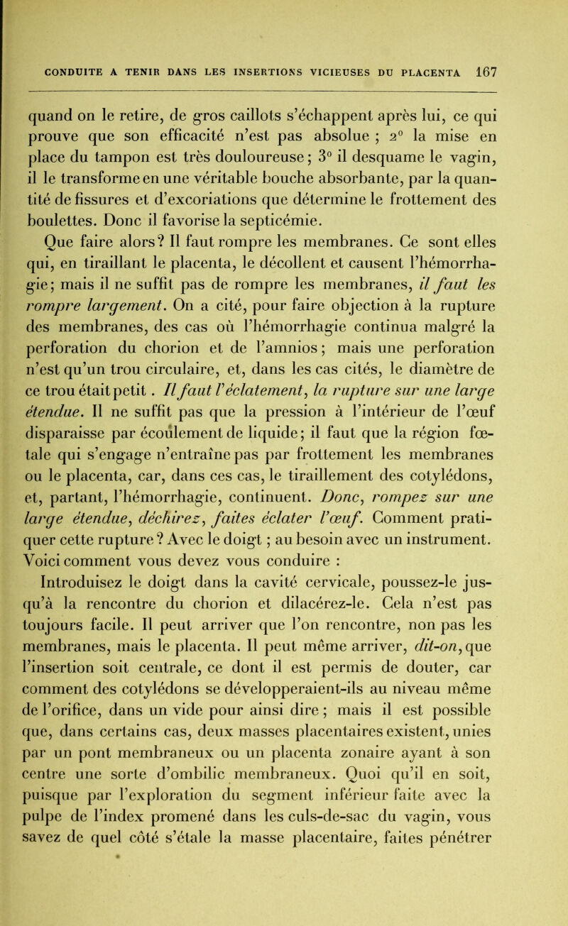 quand on le retire, de g-ros caillots s’échappent après lui, ce qui prouve que son efficacité n’est pas absolue ; 20 la mise en place du tampon est très douloureuse; 3° il desquame le vagin, il le transforme en une véritable bouche absorbante, par la quan- tité de fissures et d’excoriations que détermine le frottement des boulettes. Donc il favorise la septicémie. Que faire alors? Il faut rompre les membranes. Ce sont elles qui, en tiraillant le placenta, le décollent et causent l’hémorrha- gie; mais il ne suffit pas de rompre les membranes, il faut les rompre largement. On a cité, pour faire objection à la rupture des membranes, des cas où l’hémorrhagie continua malgré la perforation du chorion et de l’amnios ; mais une perforation n’est qu’un trou circulaire, et, dans les cas cités, le diamètre de ce trou était petit. Il faut F éclatement, la rupture sur une large étendue. Il ne suffit pas que la pression à l’intérieur de l’œuf disparaisse par écoulement de liquide; il faut que la région fœ- tale qui s’engage n’entraîne pas par frottement les membranes ou le placenta, car, dans ces cas, le tiraillement des cotylédons, et, partant, l’hémorrhagie, continuent. Donc, rompez sur une large étendue, déchirez, faites éclater l’œuf. Comment prati- quer cette rupture ? Avec le doigt ; au besoin avec un instrument. Voici comment vous devez vous conduire : Introduisez le doigt dans la cavité cervicale, poussez-le jus- qu’à la rencontre du chorion et dilacérez-le. Cela n’est pas toujours facile. Il peut arriver que l’on rencontre, non pas les membranes, mais le placenta. Il peut même arriver, dit-on, que l’insertion soit centrale, ce dont il est permis de douter, car comment des cotylédons se développeraient-ils au niveau même de l’orifice, dans un vide pour ainsi dire ; mais il est possible que, dans certains cas, deux masses placentaires existent, unies par un pont membraneux ou un placenta zonaire ayant à son centre une sorte d’ombilic membraneux. Quoi qu’il en soit, puisque par l’exploration du segment inférieur faite avec la pulpe de l’index promené dans les culs-de-sac du vagin, vous savez de quel côté s’étale la masse placentaire, faites pénétrer