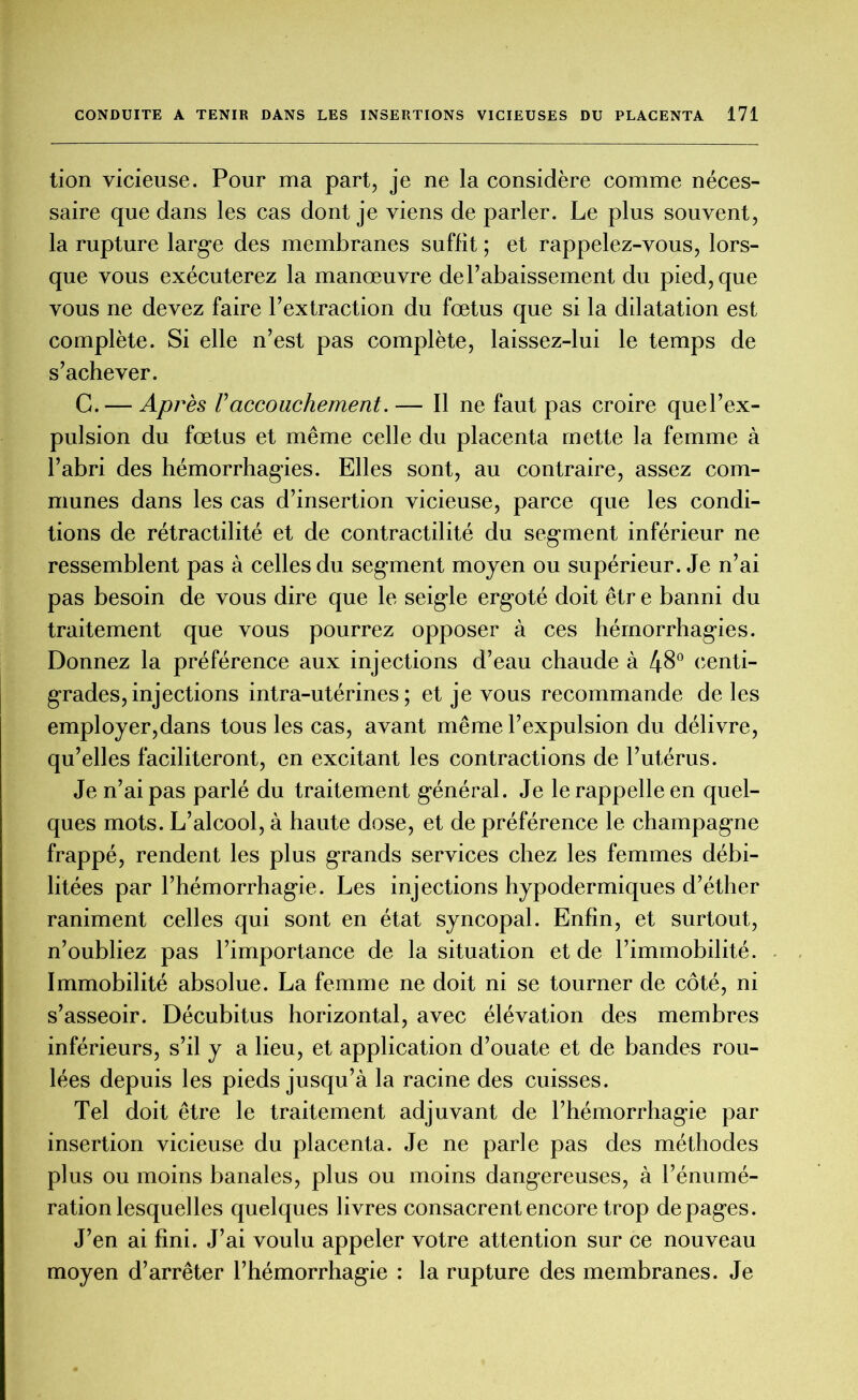 tion vicieuse. Pour ma part, je ne la considère comme néces- saire que dans les cas dont je viens de parler. Le plus souvent, la rupture large des membranes suffit ; et rappelez-vous, lors- que vous exécuterez la manœuvre de l’abaissement du pied, que vous ne devez faire l’extraction du fœtus que si la dilatation est complète. Si elle n’est pas complète, laissez-lui le temps de s’achever. G. — Après F accouchement. — Il ne faut pas croire quel’ex- pulsion du fœtus et même celle du placenta mette la femme à l’abri des hémorrhagies. Elles sont, au contraire, assez com- munes dans les cas d’insertion vicieuse, parce que les condi- tions de rétractilité et de contractilité du segment inférieur ne ressemblent pas à celles du segment moyen ou supérieur. Je n’ai pas besoin de vous dire que le seigle ergoté doit êtr e banni du traitement que vous pourrez opposer à ces hémorrhagies. Donnez la préférence aux injections d’eau chaude à 48° centi- grades, injections intra-utérines; et je vous recommande de les employer,dans tous les cas, avant même l’expulsion du délivre, qu’elles faciliteront, en excitant les contractions de l’utérus. Je n’ai pas parlé du traitement général. Je le rappelle en quel- ques mots. L’alcool, à haute dose, et de préférence le champagne frappé, rendent les plus grands services chez les femmes débi- litées par l’hémorrhagie. Les injections hypodermiques d’éther raniment celles qui sont en état syncopal. Enfin, et surtout, n’oubliez pas l’importance de la situation et de l’immobilité. Immobilité absolue. La femme ne doit ni se tourner de côté, ni s’asseoir. Décubitus horizontal, avec élévation des membres inférieurs, s’il y a lieu, et application d’ouate et de bandes rou- lées depuis les pieds jusqu’à la racine des cuisses. Tel doit être le traitement adjuvant de l’hémorrhagie par insertion vicieuse du placenta. Je ne parle pas des méthodes plus ou moins banales, plus ou moins dangereuses, à l’énumé- ration lesquelles quelques livres consacrent encore trop de pages. J’en ai fini. J’ai voulu appeler votre attention sur ce nouveau moyen d’arrêter l’hémorrhagie : la rupture des membranes. Je