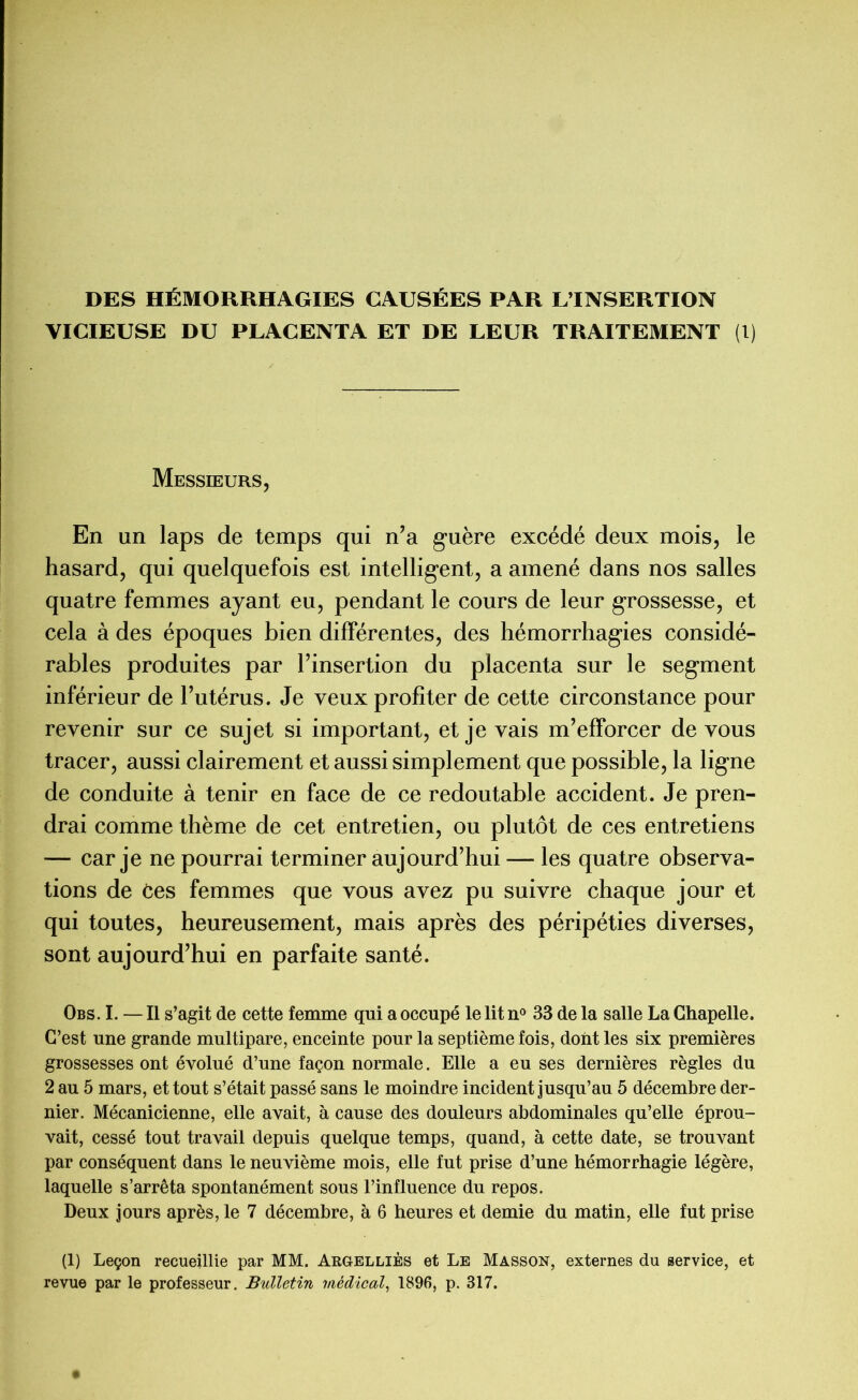 DES HÉMORRHAGIES CAUSÉES PAR L’INSERTION VICIEUSE DU PLACENTA ET DE LEUR TRAITEMENT (1) Messieurs, En un laps de temps qui n’a guère excédé deux mois, le hasard, qui quelquefois est intelligent, a amené dans nos salles quatre femmes ayant eu, pendant le cours de leur grossesse, et cela à des époques bien différentes, des hémorrhagies considé- rables produites par l’insertion du placenta sur le segment inférieur de l’utérus. Je yeux profiter de cette circonstance pour revenir sur ce sujet si important, et je vais m’efforcer de vous tracer, aussi clairement et aussi simplement que possible, la ligne de conduite à tenir en face de ce redoutable accident. Je pren- drai comme thème de cet entretien, ou plutôt de ces entretiens — car je ne pourrai terminer aujourd’hui — les quatre observa- tions de Ces femmes que vous avez pu suivre chaque jour et qui toutes, heureusement, mais après des péripéties diverses, sont aujourd’hui en parfaite santé. Obs. I. — Il s’agit de cette femme qui a occupé le lit n° 33 de la salle La Chapelle. C’est une grande multipare, enceinte pour la septième fois, dont les six premières grossesses ont évolué d’une façon normale. Elle a eu ses dernières règles du 2 au 5 mars, et tout s’était passé sans le moindre incident jusqu’au 5 décembre der- nier. Mécanicienne, elle avait, à cause des douleurs abdominales qu’elle éprou- vait, cessé tout travail depuis quelque temps, quand, à cette date, se trouvant par conséquent dans le neuvième mois, elle fut prise d’une hémorrhagie légère, laquelle s’arrêta spontanément sous l’influence du repos. Deux jours après, le 7 décembre, à 6 heures et demie du matin, elle fut prise (1) Leçon recueillie par MM. Argelliès et Le Masson, externes du service, et revue par le professeur. Bulletin médical, 1896, p. 317.