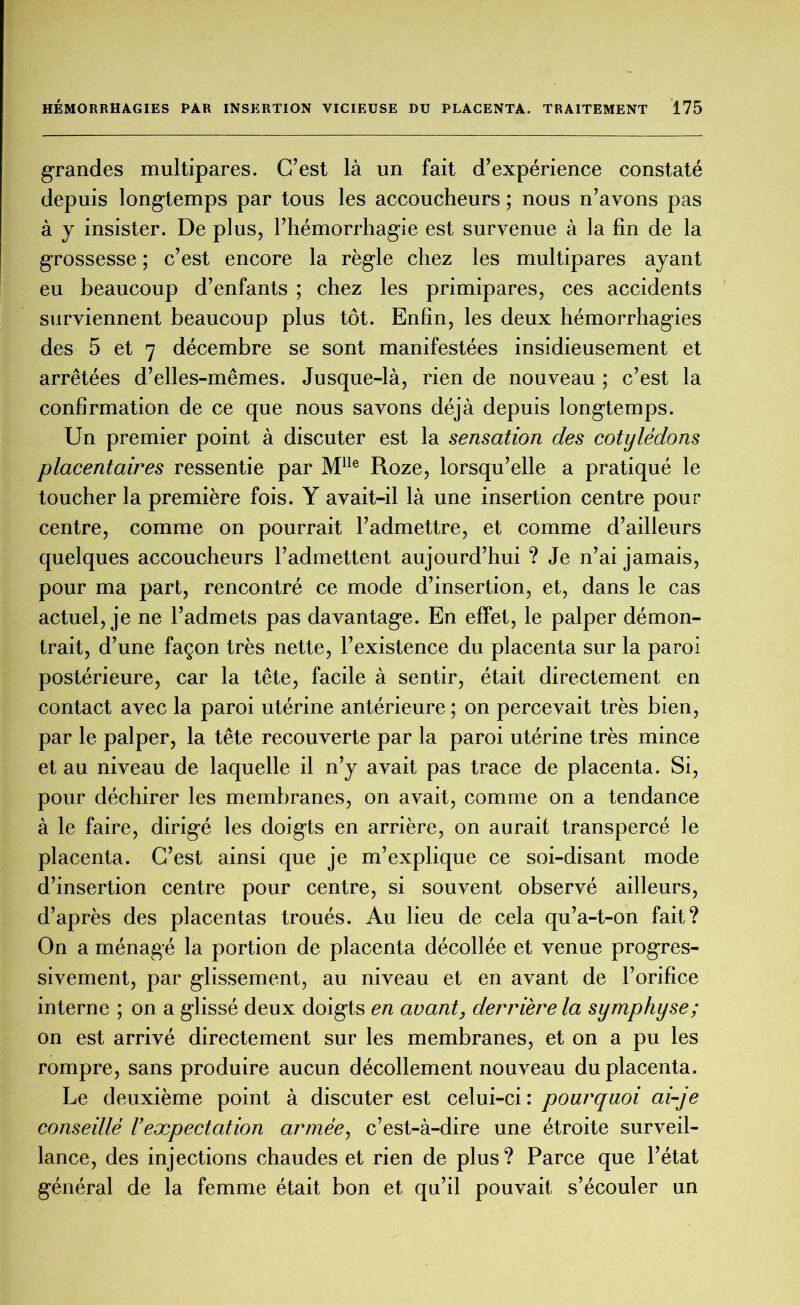 grandes multipares. C’est là un fait d’expérience constaté depuis longtemps par tous les accoucheurs ; nous n’avons pas à y insister. De plus, l’hémorrhagie est survenue à la fin de la grossesse ; c’est encore la règle chez les multipares ayant eu beaucoup d’enfants ; chez les primipares, ces accidents surviennent beaucoup plus tôt. Enfin, les deux hémorrhagies des 5 et 7 décembre se sont manifestées insidieusement et arrêtées d’elles-mêmes. Jusque-là, rien de nouveau ; c’est la confirmation de ce que nous savons déjà depuis longtemps. Un premier point à discuter est la sensation des cotylédons placentames ressentie par Mlle Roze, lorsqu’elle a pratiqué le toucher la première fois. Y avait-il là une insertion centre pour centre, comme on pourrait l’admettre, et comme d’ailleurs quelques accoucheurs l’admettent aujourd’hui ? Je n’ai jamais, pour ma part, rencontré ce mode d’insertion, et, dans le cas actuel, je ne l’admets pas davantage. En effet, le palper démon- trait, d’une façon très nette, l’existence du placenta sur la paroi postérieure, car la tête, facile à sentir, était directement en contact avec la paroi utérine antérieure ; on percevait très bien, par le palper, la tête recouverte par la paroi utérine très mince et au niveau de laquelle il n’y avait pas trace de placenta. Si, pour déchirer les membranes, on avait, comme on a tendance à le faire, dirigé les doigts en arrière, on aurait transpercé le placenta. C’est ainsi que je m’explique ce soi-disant mode d’insertion centre pour centre, si souvent observé ailleurs, d’après des placentas troués. Au lieu de cela qu’a-t-on fait? On a ménagé la portion de placenta décollée et venue progres- sivement, par glissement, au niveau et en avant de l’orifice interne ; on a glissé deux doigts en avant, derrière la symphyse; on est arrivé directement sur les membranes, et on a pu les rompre, sans produire aucun décollement nouveau du placenta. Le deuxième point à discuter est celui-ci : pourquoi ai-je conseillé rexpectation armée, c’est-à-dire une étroite surveil- lance, des injections chaudes et rien de plus? Parce que l’état général de la femme était bon et qu’il pouvait s’écouler un