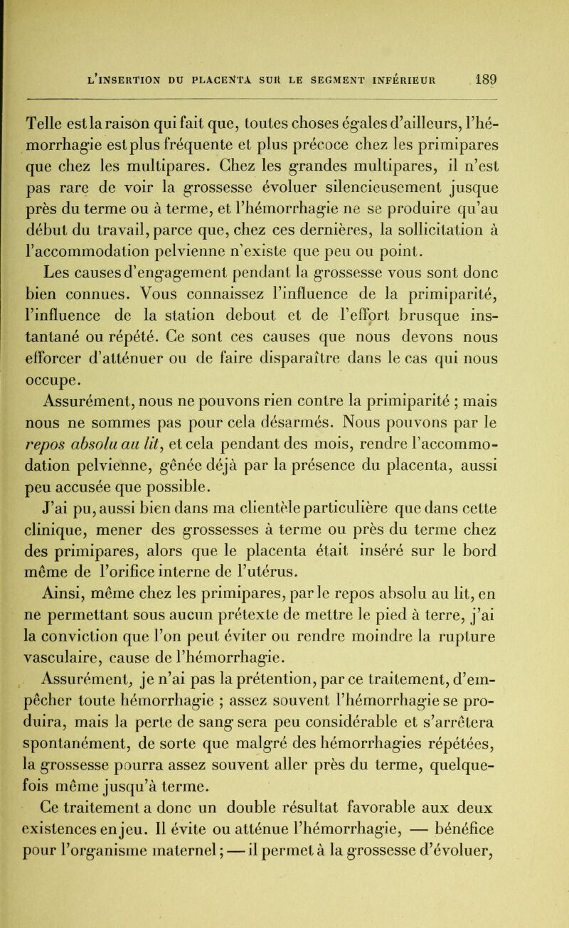 Telle est la raison qui fait que, toutes choses égales d’ailleurs, l’hé- morrhagie est plus fréquente et plus précoce chez les primipares que chez les multipares. Chez les grandes multipares, il n’est pas rare de voir la grossesse évoluer silencieusement jusque près du terme ou à terme, et l’hémorrhagie ne se produire qu’au début du travail, parce que, chez ces dernières, la sollicitation à l’accommodation pelvienne n’existe que peu ou point. Les causes d’engagement pendant la grossesse vous sont donc bien connues. Vous connaissez l’influence de la primiparité, l’influence de la station debout et de l’effort brusque ins- tantané ou répété. Ce sont ces causes que nous devons nous efforcer d’atténuer ou de faire disparaître dans le cas qui nous occupe. Assurément, nous ne pouvons rien contre la primiparité ; mais nous ne sommes pas pour cela désarmés. Nous pouvons par le repos absolu au lit, et cela pendant des mois, rendre l’accommo- dation pelvienne, gênée déjà par la présence du placenta, aussi peu accusée que possible. J’ai pu, aussi bien dans ma clientèle particulière que dans cette clinique, mener des grossesses à terme ou près du terme chez des primipares, alors que le placenta était inséré sur le bord même de l’orifice interne de l’utérus. Ainsi, même chez les primipares, parle repos absolu au lit, en ne permettant sous aucun prétexte de mettre le pied à terre, j’ai la conviction que l’on peut éviter ou rendre moindre la rupture vasculaire, cause de l’hémorrhagie. Assurément, je n’ai pas la prétention, par ce traitement, d’em- pêcher toute hémorrhagie ; assez souvent l’hémorrhagie se pro- duira, mais la perte de sang sera peu considérable et s’arrêtera spontanément, de sorte que malgré des hémorrhagies répétées, la grossesse pourra assez souvent aller près du terme, quelque- fois même jusqu’à terme. Ce traitement a donc un double résultat favorable aux deux existences enjeu. Il évite ou atténue l’hémorrhagie, — bénéfice pour l’organisme maternel ; — il permet à la grossesse d’évoluer,