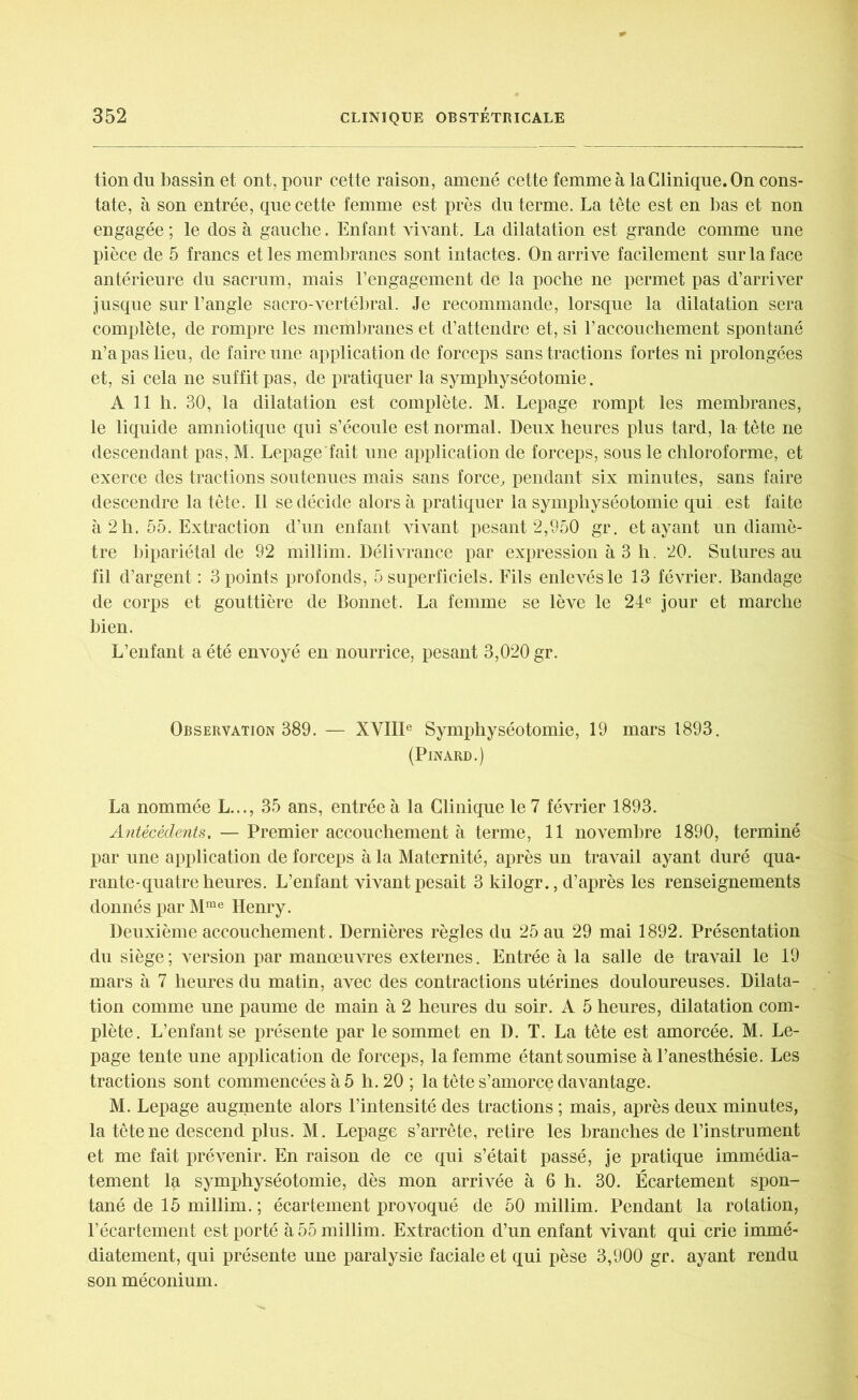 tion du bassin et ont, pour cette raison, amené cette femme à la Clinique. On cons- tate, à son entrée, que cette femme est près du terme. La tête est en bas et non engagée ; le dos à gauche. Enfant vivant. La dilatation est grande comme une pièce de 5 francs et les membranes sont intactes. On arrive facilement sur la face antérieure du sacrum, mais l’engagement de la poche ne permet pas d’arriver jusque sur l’angle sacro-vertébral. Je recommande, lorsque la dilatation sera complète, de rompre les membranes et d’attendre et, si l’accouchement spontané n’a pas lieu, de faire une application de forceps sans tractions fortes ni prolongées et, si cela ne suffit pas, de pratiquer la symphyséotomie. A 11 h. 30, la dilatation est complète. M. Lepage rompt les membranes, le liquide amniotique qui s’écoule est normal. Deux heures plus tard, la tête ne descendant pas, M. Lepage'fait une application de forceps, sous le chloroforme, et exerce des tractions soutenues mais sans force, pendant six minutes, sans faire descendre la tête. Il se décide alors à pratiquer la symphyséotomie qui est faite à 2h. 55. Extraction d’un enfant vivant pesant 2,950 gr. étayant un diamè- tre bipariétal de 92 millim. Délivrance par expression à 3 h. 20. Sutures au fil d’argent : 3 points profonds, 5 superficiels. Fils enlevés le 13 février. Bandage de corps et gouttière de Bonnet. La femme se lève le 24e jour et marche bien. L’enfant a été envoyé en nourrice, pesant 3,020 gr. Observation 389. — XVIIIe Symphyséotomie, 19 mars 1893. (Pinard.) La nommée L..., 35 ans, entrée à la Clinique le 7 février 1893. Antécédents. — Premier accouchement à terme, 11 novembre 1890, terminé par une application de forceps à la Maternité, après un travail ayant duré qua- rante-quatre heures. L’enfant vivant pesait 3 kilogr., d’après les renseignements donnés par Mme Henry. Deuxième accouchement. Dernières règles du 25 au 29 mai 1892. Présentation du siège; version par manœuvres externes. Entrée à la salle de travail le 19 mars à 7 heures du matin, avec des contractions utérines douloureuses. Dilata- tion comme une paume de main à 2 heures du soir. A 5 heures, dilatation com- plète. L’enfant se présente par le sommet en D. T. La tête est amorcée. M. Le- page tente une application de forceps, la femme étant soumise à l’anesthésie. Les tractions sont commencées à 5 h. 20 ; la tête s’amorce davantage. M. Lepage augmente alors l’intensité des tractions ; mais, après deux minutes, la tête ne descend plus. M. Lepage s’arrête, retire les branches de l’instrument et me fait prévenir. En raison de ce qui s’était passé, je pratique immédia- tement la symphyséotomie, dès mon arrivée à 6 h. 30. Écartement spon- tané de 15 millim. ; écartement provoqué de 50 millim. Pendant la rotation, l’écartement est porté à 55 millim. Extraction d’un enfant vivant qui crie immé- diatement, qui présente une paralysie faciale et qui pèse 3,900 gr. ayant rendu son méconium.