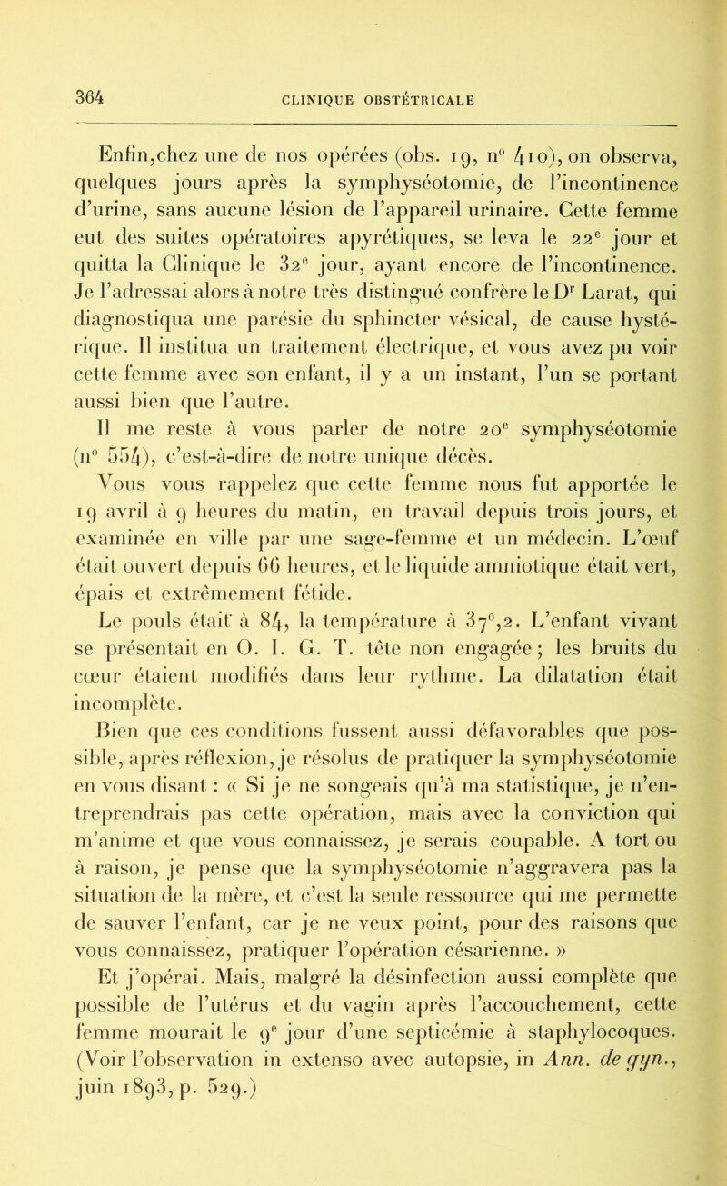 Enfin,chez une de nos opérées (obs. 19, n° 410), on observa, quelques jours après la symphyséotomie, de l’incontinence d’urine, sans aucune lésion de l’appareil urinaire. Cette femme eut des suites opératoires apyrétiques, se leva le 22 e jour et quitta la Clinique le 32e jour, ayant encore de l’incontinence. Je l’adressai alors à notre très distingué confrère leDr Larat, qui diagnostiqua une parésie du sphincter vésical, de cause hysté- rique. Il institua un traitement électrique, et vous avez pu voir cette femme avec son enfant, il y a un instant, l’un se portant aussi bien que l’autre. Il me reste à vous parler de notre 20e symphyséotomie (n° 554), c’est-à-dire de notre unique décès. Vous vous rappelez que cette femme nous fut apportée le 19 avril à 9 heures du matin, en travail depuis trois jours, et examinée en ville par une sage-femme et un médecin. L’œuf était ouvert depuis 66 heures, et le liquide amniotique était vert, épais et extrêmement fétide. Le pouls était* à 84, la température à 37°,2. L’enfant vivant se présentait en O. I. G. T. tête non engagée ; les bruits du cœur étaient modifiés dans leur rythme. La dilatation était incomplète. Bien que ces conditions fussent aussi défavorables que pos- sible, après réflexion, je résolus de pratiquer la symphyséotomie en vous disant : « Si je ne songeais qu’à ma statistique, je n’en- treprendrais pas cette opération, mais avec la conviction qui m’anime et que vous connaissez, je serais coupable. A tort ou à raison, je pense que la symphyséotomie n’aggravera pas la situation de la mère, et c’est la seule ressource qui me permette de sauver l’enfant, car je ne veux point, pour des raisons que vous connaissez, pratiquer l’opération césarienne. » Et j’opérai. Mais, malgré la désinfection aussi complète que possible de l’utérus et du vagin après l’accouchement, cette femme mourait le 9e jour d’une septicémie à staphylocoques. (Voir l’observation in extenso avec autopsie, in Ann. de yyn., juin 1893, p. 629.)