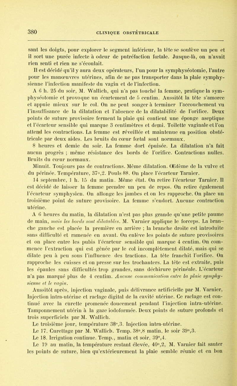 sant les doigts, pour explorer le segment inférieur, la tête se soulève un peu et il sort une purée infecte à odeur de putréfaction fœtale. Jusque-là, on n’avait rien senti et rien ne s’écoulait. Il est décidé qu’il y aura deux opérateurs, l’un pour la symphyséotomie, l’autre pour les manœuvres utérines, afin de ne pas transporter dans la plaie symphy- sienne l’infection manifeste du vagin et de l’infection. A 6 h. 25 du soir, M. Wallich, qui n’a pas touché la femme, pratique la sym- physéotomie et provoque un écartement de 5 centim. Aussitôt la tête s’amorce et appuie mieux sur le col. On ne peut songer à terminer l’accouchement vu l’insuffisance de la dilatation et l’absence de la dilatabilité de l’orifice. Deux points de suture provisoire ferment la plaie qui contient une éponge aseptique et l’écarteur sensible qui marque 3 centimètres et demi. Toilette vaginale et l’on attend les contractions. La femme est réveillée et maintenue en position obsté- tricale par deux aides. Les bruits du cœur fœtal sont normaux. 8 heures et demie du soir. La femme dort épuisée. La dilatation n’a fait aucun progrès ; même résistance des bords de l’orifice. Contractions milles. Bruits du cœur normaux. Minuit. Toujours pas de contractions. Même dilatation. Œdème de la vulve et du périnée. Température, 37°,2. Pouls 88. On place l’écarteur Tarnier. 14 septembre, 1 h. 15 du matin. Même état. On retire l’écarteur Tarnier. Il est décidé de laisser la femme prendre un peu de repos. On retire également l’écarteur symphysien. On allonge les jambes et on les rapproche. On place un troisième point de suture provisoire. La femme s’endort. Aucune contraction utérine. A 6 heures du matin, la dilatation n’est pas plus grande qu’une petite paume de main, mais les bords sont dilatables. M. Yarnier applique le forceps. La bran- che gauche est placée la première en arrière ; la branche droite est introduite sans difficulté et ramenée en avant. On enlève les points de suture provisoires et on place entre les pubis l’écarteur sensible qui marque 4 centim. On com- mence l’extraction qui est gênée par le col incomplètement dilaté, mais qui se dilate peu à peu sous l’influence des tractions. La tête franchit l’orifice. On rapproche les cuisses et on presse sur les trochanters. La tête est extraite, puis les épaules sans difficultés trop grandes, sans déchirure périnéale. L’écarteur n’a pas marqué plus de 4 centim. Aucmie communication entre la plaie symphy- sienne et le vagin. Aussitôt après, injection vaginale, puis délivrance artificielle par M. Yarnier, Injection intra-utérine et raclage digital de la cavité utérine. Ce raclage est con- tinué avec la curette promenée doucement pendant l’injection intra-utérine. Tamponnement utérin à la gaze iodoformée. Deux points de suture profonds et trois superficiels par M. Wallich. Le troisième jour, température 38°,3. Injection intra-utérine. Le 17. Curettage par M. Wallich. Temp. 38°,8 matin, le soir 39°,3. Le 18. Irrigation continue. Temp., matin et soir, 39°,4. Le 19 au matin, la température restant élevée, 40°,2, M. Varnier fait sauter les points de suture, bien qu’extérieurement la plaie semble réunie et en bon