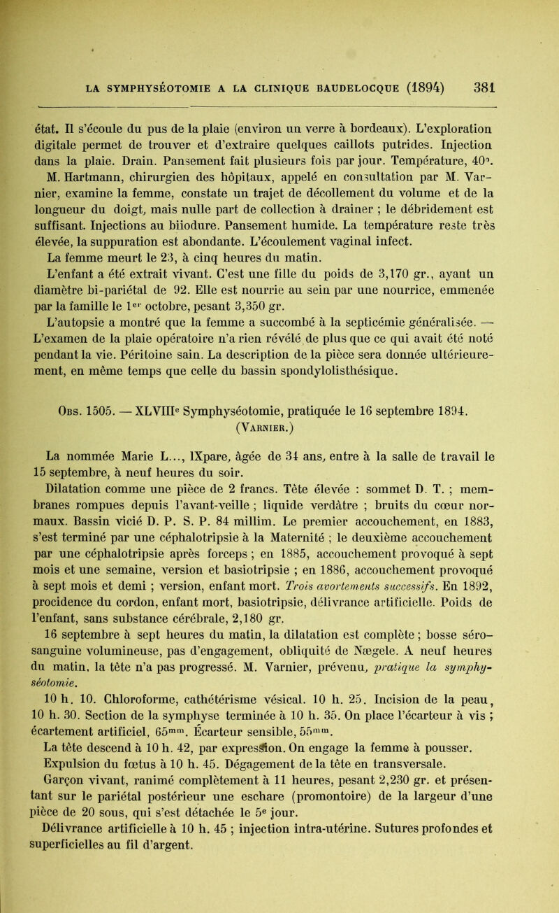 état. Il s’écoule du pus de la plaie (environ un verre à bordeaux). L’exploration digitale permet de trouver et d’extraire quelques caillots putrides. Injection dans la plaie. Drain. Pansement fait plusieurs fois par jour. Température, 40°. M. Hartmann, chirurgien des hôpitaux, appelé en consultation par M. Var- nier, examine la femme, constate un trajet de décollement du volume et de la longueur du doigt, mais nulle part de collection à drainer ; le débridement est suffisant. Injections au biiodure. Pansement humide. La température reste très élevée, la suppuration est abondante. L’écoulement vaginal infect. La femme meurt le 23, à cinq heures du matin. L’enfant a été extrait vivant. C’est une fille du poids de 3,170 gr., ayant un diamètre bi-pariétal de 92. Elle est nourrie au sein par une nourrice, emmenée par la famille le 1er octobre, pesant 3,350 gr. L’autopsie a montré que la femme a succombé à la septicémie généralisée. —- L’examen de la plaie opératoire n’a rien révélé de plus que ce qui avait été noté pendant la vie. Péritoine sain. La description delà pièce sera donnée ultérieure- ment, en même temps qne celle du bassin spondylolisthésique. Obs. 1505. — XLVIIIe Symphyséotomie, pratiquée le 16 septembre 1894. (Varnier.) La nommée Marie L..., lXpare, âgée de 34 ans, entre à la salle de travail le 15 septembre, à neuf heures du soir. Dilatation comme une pièce de 2 francs. Tête élevée : sommet D. T. ; mem- branes rompues depuis l’avant-veille ; liquide verdâtre ; bruits du cœur nor- maux. Bassin vicié D. P. S. P. 84 millim. Le premier accouchement, en 1883, s’est terminé par une céphalotripsie à la Maternité ; le deuxième accouchement par une céphalotripsie après forceps ; en 1885, accouchement provoqué à sept mois et une semaine, version et basiotripsie ; en 1886, accouchement provoqué à sept mois et demi ; version, enfant mort. Trois avortements successifs. En 1892, procidence du cordon, enfant mort, basiotripsie, délivrance artificielle. Poids de l’enfant, sans substance cérébrale, 2,180 gr. 16 septembre à sept heures du matin, la dilatation est complète ; bosse séro- sanguine volumineuse, pas d’engagement, obliquité de Nægele. A neuf heures du matin, la tête n’a pas progressé. M. Varnier, prévenu, pratique la symphy- séotomie. 10 h. 10. Chloroforme, cathétérisme vésical. 10 h. 25. Incision de la peau, 10 h. 30. Section de la symphyse terminée à 10 h. 35. On place l’écarteur à vis ; écartement artificiel, 65mm. Écarteur sensible, 55mm. La tête descend à 10 h. 42, par expression. On engage la femme à pousser. Expulsion du fœtus à 10 h. 45. Dégagement de la tête en transversale. Garçon vivant, ranimé complètement à 11 heures, pesant 2,230 gr. et présen- tant sur le pariétal postérieur une eschare (promontoire) de la largeur d’une pièce de 20 sous, qui s’est détachée le 5e jour. Délivrance artificielle à 10 h. 45 ; injection intra-utérine. Sutures profondes et superficielles au fil d’argent.