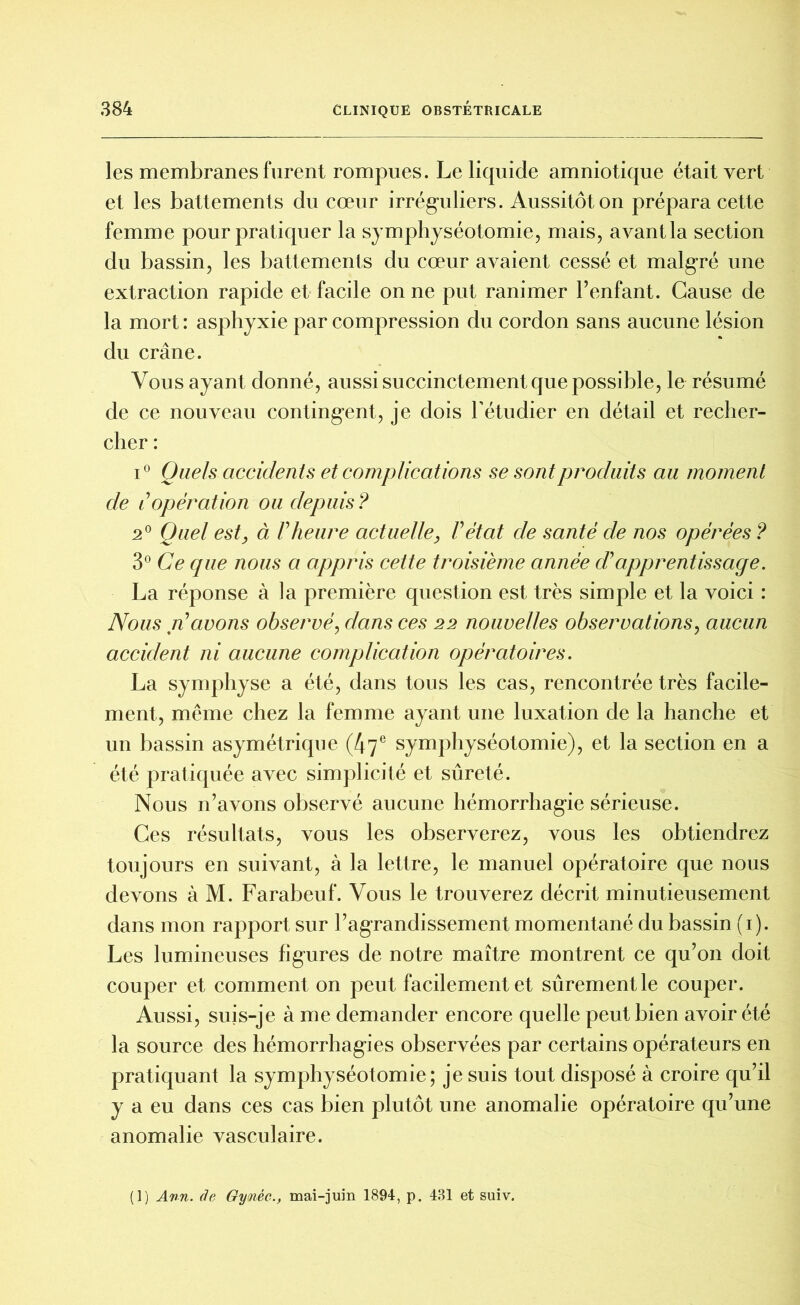 les membranes furent rompues. Le liquide amniotique était vert et les battements du cœur irréguliers. Aussitôt on prépara cette femme pour pratiquer la symphyséotomie, mais, avant la section du bassin, les battements du cœur avaient cessé et malgré une extraction rapide et facile on ne put ranimer l’enfant. Cause de la mort : asphyxie par compression du cordon sans aucune lésion du crâne. Vous ayant donné, aussi succinctement que possible, le résumé de ce nouveau contingent, je dois l’étudier en détail et recher- cher : i° Quels accidents et complications se sont produits au moment de é opération ou depuis ? 2° Quel est} à Vheure actuelle, Vétat de santé de nos opérées ? 3° Ce que nous a appris cette troisième année dé apprentissage. La réponse à la première question est très simple et la voici : Nous ré avons observé, dans ces 22 nouvelles observations, aucun accident ni aucune complication opératoires. La symphyse a été, dans tous les cas, rencontrée très facile- ment, meme chez la femme ayant une luxation de la hanche et un bassin asymétrique (47e symphyséotomie), et la section en a été pratiquée avec simplicité et sûreté. Nous n’avons observé aucune hémorrhagie sérieuse. Ces résultats, vous les observerez, vous les obtiendrez toujours en suivant, à la lettre, le manuel opératoire que nous devons à M. Farabeuf. Vous le trouverez décrit minutieusement dans mon rapport sur l’agrandissement momentané du bassin (1). Les lumineuses figures de notre maître montrent ce qu’on doit couper et comment on peut facilement et sûrement le couper. Aussi, suis-je à me demander encore quelle peut bien avoir été la source des hémorrhagies observées par certains opérateurs en pratiquant la symphyséotomie; je suis tout disposé à croire qu’il y a eu dans ces cas bien plutôt une anomalie opératoire qu’une anomalie vasculaire.