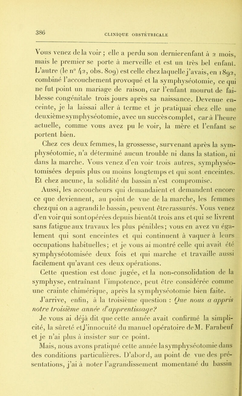 Vous venez delà voir ; elle a perdu son dernierenfant à 2 mois, mais le premier se porte à merveille et est un très bel enfant. L’autre (le n° 42, obs. 809) est celle chez laquelle j’avais, en 1892, combiné l’accouchement provoqué et la symphyséotomie, ce qui ne fut point un mariage de raison, car l’enfant mourut de fai- blesse congénitale trois jours après sa naissance. Devenue en- ceinte, je la laissai aller à terme et je pratiquai chez elle une deuxième symphyséotomie, avec un succès complet, car à l’heure actuelle, comme vous avez pu le voir, la mère et l’enfant se portent bien. Chez ces deux femmes, la grossesse, survenant après la sym- physéotomie, n’a déterminé aucun trouble ni dans la station, ni dans la marche. Vous venez d’en voir trois autres, symphyséo- tomisées depuis plus ou moins longtemps et qui sont enceintes. Et chez aucune, la solidité du bassin n’est compromise. Aussi, les accoucheurs qui demandaient et demandent encore ce que deviennent, au point de vue de la marche, les femmes chez qui on a agrandi le bassin, peuvent être rassurés. Vous venez d’en voir qui sont opérées depuis bientôt trois ans et qui se livrent sans fatigue aux travaux les plus pénibles ; vous en avez vu éga- lement qui sont enceintes et qui continuent à vaquer à leurs occupations habituelles; et je vous ai montré celle qui avait été symphyséotomisée deux fois et qui marche et travaille aussi facilement qu’avant ces deux opérations. Cette question est donc jugée, et la non-consolidation de la symphyse, entraînant l’impotence, peut être considérée comme une crainte chimérique, après la symphyséotomie bien faite. J’arrive, enfin, à la troisième question : Que nous a appris notre troisième année déapprentissage? Je vous ai déjà dit que cette année avait confirmé la simpli- cité, la sûreté etj’innocuité du manuel opératoire deM. Farabeuf et je n’ai plus à insister sur ce point. Mais, nous avons pratiqué cette année la symphyséotomie dans des conditions particulières. D’abord, au point de vue des pré- sentations, j’ai à noter l’agrandissement momentané du bassin