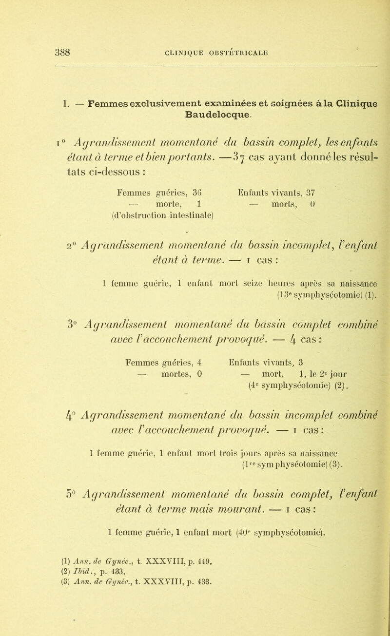 I. — Femmes exclusivement examinées et soignées à la Clinique Baudelocque. i° Agrandissement momentané du bassin complet, les enfants étant à terme et bien portants. —37 cas ayant donné les résul- tats ci-dessous : Femmes guéries, 36 Enfants vivants, 37 — morte, 1 — morts, 0 (d’obstruction intestinale) 20 Agrandissement momentané du bassin incomplet, F enfant étant à terme. — 1 cas : 1 femme guérie, 1 enfant mort seize heures après sa naissance (13e symphyséotomie) (1). 3° Agrandissement momentané du bassin complet combiné avec F accouchement provoqué. — 4 cas : Femmes guéries, 4 Enfants vivants, 3 — mortes, 0 — mort, 1,1e 2e jour (4e symphyséotomie) (2). 4° Agrandissement momentané du bassin incomplet combiné avec Vaccouchement provoqué. — 1 cas : 1 femme guérie, 1 enfant mort trois jours après sa naissance (lre symphyséotomie) (3). 5° Agrandissement momentané du bassin complet, F enfant étant à terme mais mourant. — 1 cas : 1 femme guérie, 1 enfant mort (40e symphyséotomie). (1) Ann. de Gynèc., t. XXXVIII, p. 449. (2) Ibid., p. 433. (3) Ann. de Gynèc., t. XXXVIII, p. 433.