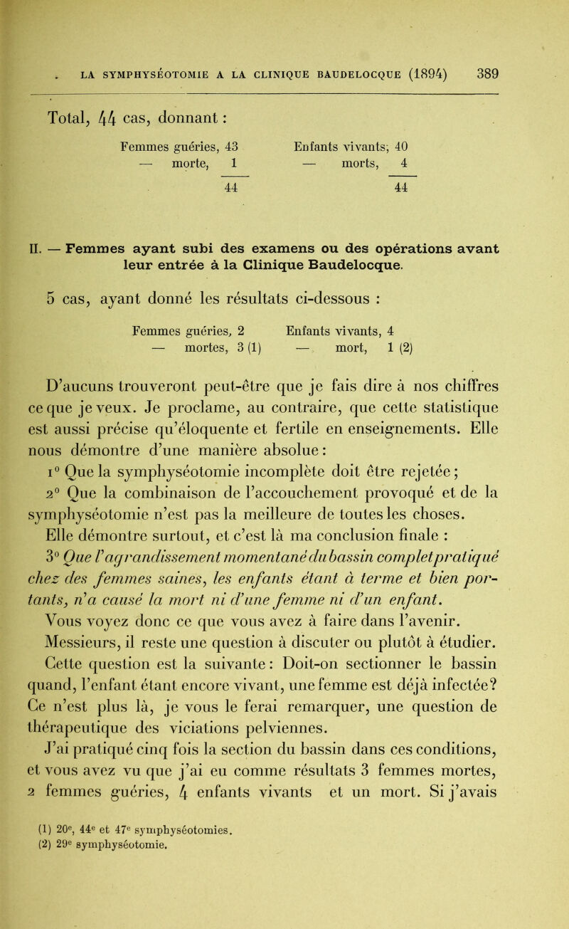 Total, 44 cas, donnant : Femmes guéries, 43 morte, 1 44 Enfants vivants; 40 — morts, 4 44 II. — Femmes ayant subi des examens ou des opérations avant leur entrée à la Clinique Baudelocque. 5 cas, ayant donné les résultats ci-dessous : Femmes guéries, 2 Enfants vivants, 4 — mortes, 3 (1) — mort, 1 (2) D’aucuns trouveront peut-être que je fais dire à nos chiffres ce que je veux. Je proclame, au contraire, que cette statistique est aussi précise qu’éloquente et fertile en enseignements. Elle nous démontre d’une manière absolue : i° Que la symphyséotomie incomplète doit être rejetée; 2° Que la combinaison de l’accouchement provoqué et de la symphyséotomie n’est pas la meilleure de toutes les choses. Elle démontre surtout, et c’est là ma conclusion finale : 3° Que Vagrandissement momentané du bassin complet pratiqué chez des femmes saines, les enfants étant à terme et bien por- tants, n’a causé la mort ni d’une femme ni d’un enfant. Vous voyez donc ce que vous avez à faire dans l’avenir. Messieurs, il reste une question à discuter ou plutôt à étudier. Cette question est la suivante : Doit-on sectionner le bassin quand, l’enfant étant encore vivant, une femme est déjà infectée? Ce n’est plus là, je vous le ferai remarquer, une question de thérapeutique des viciations pelviennes. J’ai pratiqué cinq fois la section du bassin dans ces conditions, et vous avez vu que j’ai eu comme résultats 3 femmes mortes, 2 femmes guéries, 4 enfants vivants et un mort. Si j’avais (1) 20e, 44e et 47e symphyséotomies. (2) 29e symphyséotomie.