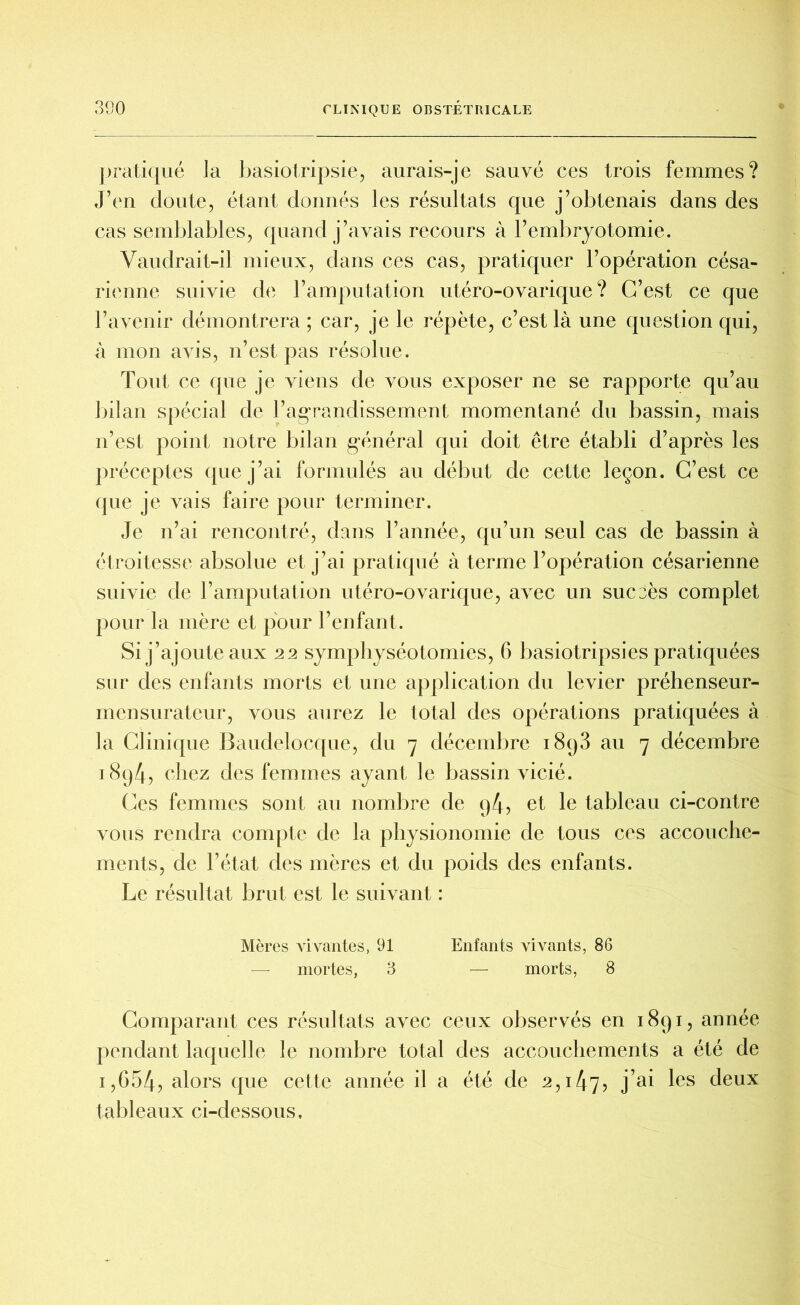 pratiqué la basiotripsie, aurais-je sauvé ces trois femmes? J’en cloute, étant donnés les résultats que j’obtenais dans des cas semblables, quand j’avais recours à l’embryotomie. Vaudrait-il mieux, dans ces cas, pratiquer l’opération césa- rienne suivie de l’amputation utéro-ovarique ? C’est ce que l’avenir démontrera ; car, je le répète, c’est là une question qui, à mon avis, n’est pas résolue. Tout ce que je viens de vous exposer ne se rapporte qu’au bilan spécial de l’agrandissement momentané du bassin, mais n’est point notre bilan général qui doit être établi d’après les préceptes que j’ai formulés au début de cette leçon. C’est ce que je vais faire pour terminer. Je n’ai rencontré, dans l’année, qu’un seul cas de bassin à étroitesse absolue et j’ai pratiqué à terme l’opération césarienne suivie de l’amputation utéro-ovarique, avec un succès complet pour la mère et pour l’enfant. Si j’ajoute aux 22 symphyséotomies, 6 basiotripsies pratiquées sur des enfants morts et une application du levier préhenseur- mensurateur, vous aurez le total des opérations pratiquées à la Clinique Baudclocque, du 7 décembre 1893 au 7 décembre i8q4, chez des femmes ayant le bassin vicié. Ces femmes sont au nombre de 94, et le tableau ci-contre vous rendra compte de la physionomie de tous ces accouche- ments, de l’état des mères et du poids des enfants. Le résultat brut est le suivant : Mères vivantes, 91 Enfants vivants, 86 — mortes, 3 — morts, 8 Comparant ces résultats avec ceux observés en 1891, année pendant laquelle le nombre total des accouchements a été de i,654, alors que cette année il a été de 2,147, j’ai les deux tableaux ci-dessous.