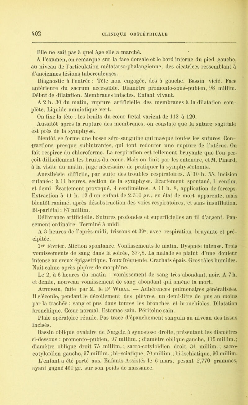 Elle ne sait pas à quel âge elle a marché. A l’examen, on remarque sur la face dorsale et le bord interne du pied gauche, au niveau de l’articulation métatarso-phalangienne, des cicatrices ressemblant à d’anciennes lésions tuberculeuses. Diagnostic à l’entrée : Tête non engagée, dos à gauche. Bassin vicié. Face antérieure du sacrum accessible. Diamètre promonto-sous-pubien, 98 millim. Début de dilatation. Membranes intactes. Enfant vivant. A 2 h. 30 du matin, rupture artificielle des membranes à la dilatation com- plète. Liquide amniotique vert. On fixe la tête ; les bruits du cœur fœtal varient de 112 à 120. Aussitôt après la rupture des membranes, on constate que la suturé sagittale est près de la symphyse. Bientôt, se forme une bosse séro-sanguine qui masque toutes les sutures. Con- tractions presque subintrantes, qui font redouter une rupture de l’utérus. On fait respirer du chloroforme. La respiration est tellement bruyante que l’on per- çoit difficilement les bruits du eœur. Mais on finit par les entendre, etM. Pinard, à la visite du matin, juge nécessaire de pratiquer la symphyséotomie. Anesthésie difficile, par suite des troubles respiratoires. A 10 h. 55, incision cutanée; à 11 heures, section de la symphyse. Écartement spontané, 1 centim. et demi. Écartement provoqué, 4 centimètres. A 11 h. 8, application de forceps. Extraction à 11 h. 12 d’un enfant de 2,310 gr., en état de mort apparente, mais bientôt ranimé, après désobstruction des voies respiratoires, et sans insufflation. Bi-pariétal : 87 millim. Délivrance artificielle. Sutures profondes et superficielles au fil d’argent. Pan- sement ordinaire. Terminé à midi. A 3 heures de l’après-midi, frissons et 39°, avec respiration bruyante et pré- cipitée. 1er février. Miction spontanée. Vomissements le matin. Dyspnée intense. Trois vomissements de sang dans la soirée, 37°,8. La malade se plaint d’une douleur intense au creux épigastrique. Toux fréquente. Crachats épais. Gros râles humides. Nuit calme après piqûre de morphine. Le 2, à 6 heures du matin : vomissement de sang très abondant, noir. A 7 h. et demie, nouveau vomissement de sang abondant qui amène la mort. Autopsie, faite par M. le Dr Widal. — Adhérences pulmonaires généralisées. Il s’écoule, pendant le décollement des plèvres, un demi-litre de pus au moins par la trachée ; sang et pus dans toutes les bronches et bronchioles. Dilatation bronchique. Cœur normal. Estomac sain. Péritoine sain. Plaie opératoire réunie. Pas trace d’épanchement sanguin au niveau des tissus incisés. Bassin oblique ovalaire de Nægele,à synostose droite, présentant les diamètres ci-dessous : promonto-pubien, 97 millim.; diamètre oblique gauche, 115 millim.; diamètre oblique droit 75 millim. ; sacro-cotyloïdien droit, 34 millim. ; sacro- cotyloïdien gauche, 97 millim. ;bi-sciatique, 70 millim.; bi-ischiatique, 90 millim. L’enfant a été porté aux Enfants-Assistés le 6 mars, pesant 2,770 grammes, ayant gagné 460 gr. sur son poids de naissance.