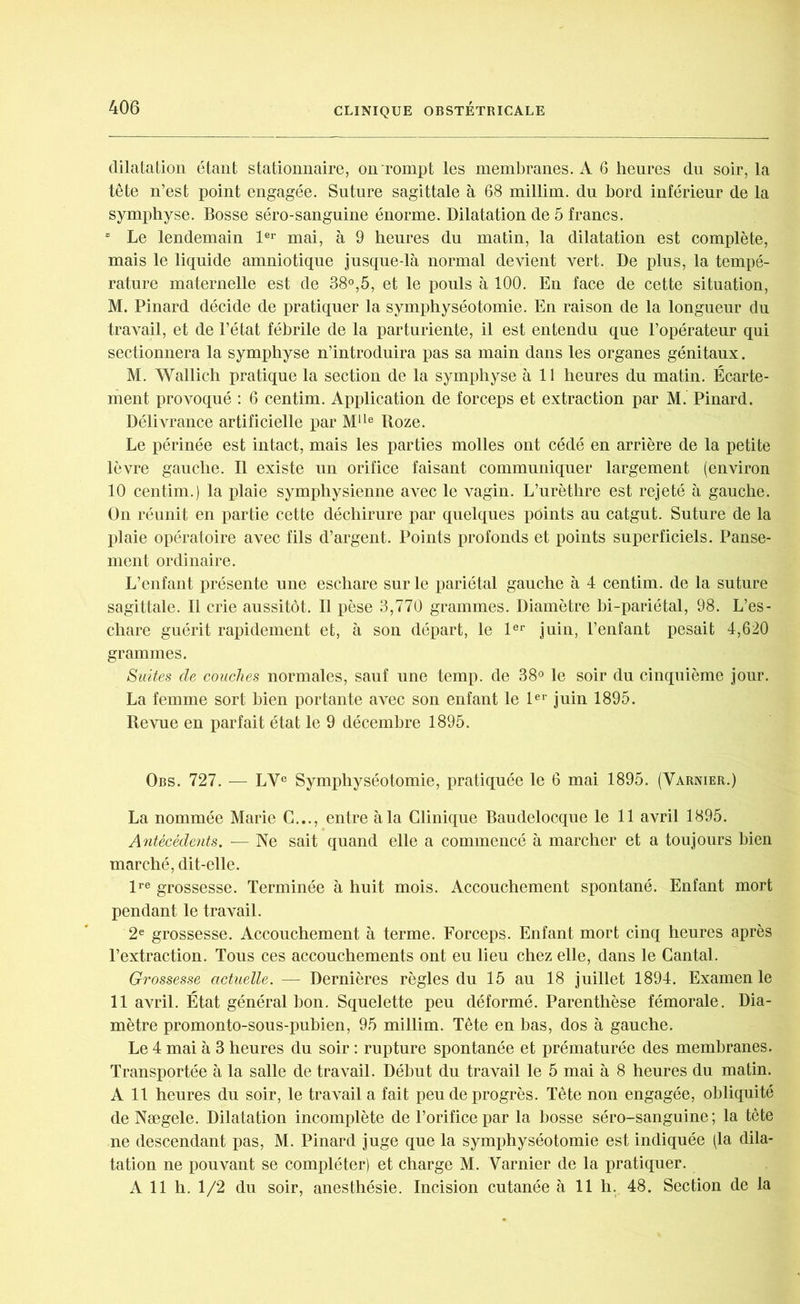 dilatation étant stationnaire, on rompt les membranes. A 6 heures du soir, la tête n’est point engagée. Suture sagittale à 68 millim. du bord inférieur de la symphyse. Bosse séro-sanguine énorme. Dilatation de 5 francs. “ Le lendemain 1er mai, à 9 heures du matin, la dilatation est complète, mais le liquide amniotique jusque-là normal devient vert. De plus, la tempé- rature maternelle est de 38°,5, et le pouls à 100. En face de cette situation, M. Pinard décide de pratiquer la symphyséotomie. En raison de la longueur du travail, et de l’état fébrile de la parturiente, il est entendu que l’opérateur qui sectionnera la symphyse n’introduira pas sa main dans les organes génitaux. M. Wallich pratique la section de la symphyse à 11 heures du matin. Écarte- ment provoqué : 6 centim. Application de forceps et extraction par M. Pinard. Délivrance artificielle par Mlle Roze. Le périnée est intact, mais les parties molles ont cédé en arrière de la petite lèvre gauche. Il existe un orifice faisant communiquer largement (environ 10 centim.) la plaie symphysienne avec le vagin. L’urèthre est rejeté à gauche. On réunit en partie cette déchirure par quelques points au catgut. Suture de la plaie opératoire avec fils d’argent. Points profonds et points superficiels. Panse- ment ordinaire. L’enfant présente une eschare sur le pariétal gauche à 4 centim. de la suture sagittale. Il crie aussitôt. Il pèse 3,770 grammes. Diamètre bi-pariétal, 98. L’es- chare guérit rapidement et, à son départ, le 1er juin, l’enfant pesait 4,620 grammes. Suites de couches normales, sauf une temp. de 38° le soir du cinquième jour. La femme sort bien portante avec son enfant le 1er juin 1895. Revue en parfait état le 9 décembre 1895. Obs. 727. — LVe Symphyséotomie, pratiquée le 6 mai 1895. (Varnier.) La nommée Marie C..., entre à la Clinique Baudelooque le 11 avril 1895. Antécédents. — Ne sait quand elle a commencé à marcher et a toujours bien marché, dit-elle. lre grossesse. Terminée à huit mois. Accouchement spontané. Enfant mort pendant le travail. 2e grossesse. Accouchement à terme. Forceps. Enfant mort cinq heures après l’extraction. Tous ces accouchements ont eu lieu chez elle, dans le Cantal. Grossesse actuelle. — Dernières règles du 15 au 18 juillet 1894. Examen le 11 avril. État général bon. Squelette peu déformé. Parenthèse fémorale. Dia- mètre promonto-sous-pubien, 95 millim. Tête en bas, dos à gauche. Le 4 mai à 3 heures du soir : rupture spontanée et prématurée des membranes. Transportée à la salle de travail. Début du travail le 5 mai à 8 heures du matin. A 11 heures du soir, le travail a fait peu de progrès. Tête non engagée, obliquité de Nægele. Dilatation incomplète de l’orifice par la bosse séro-sanguine; la tête ne descendant pas, M. Pinard juge que la symphyséotomie est indiquée (la dila- tation ne pouvant se compléter) et charge M. Varnier de la pratiquer. A 11 h. 1/2 du soir, anesthésie. Incision cutanée à 11 h. 48. Section de la