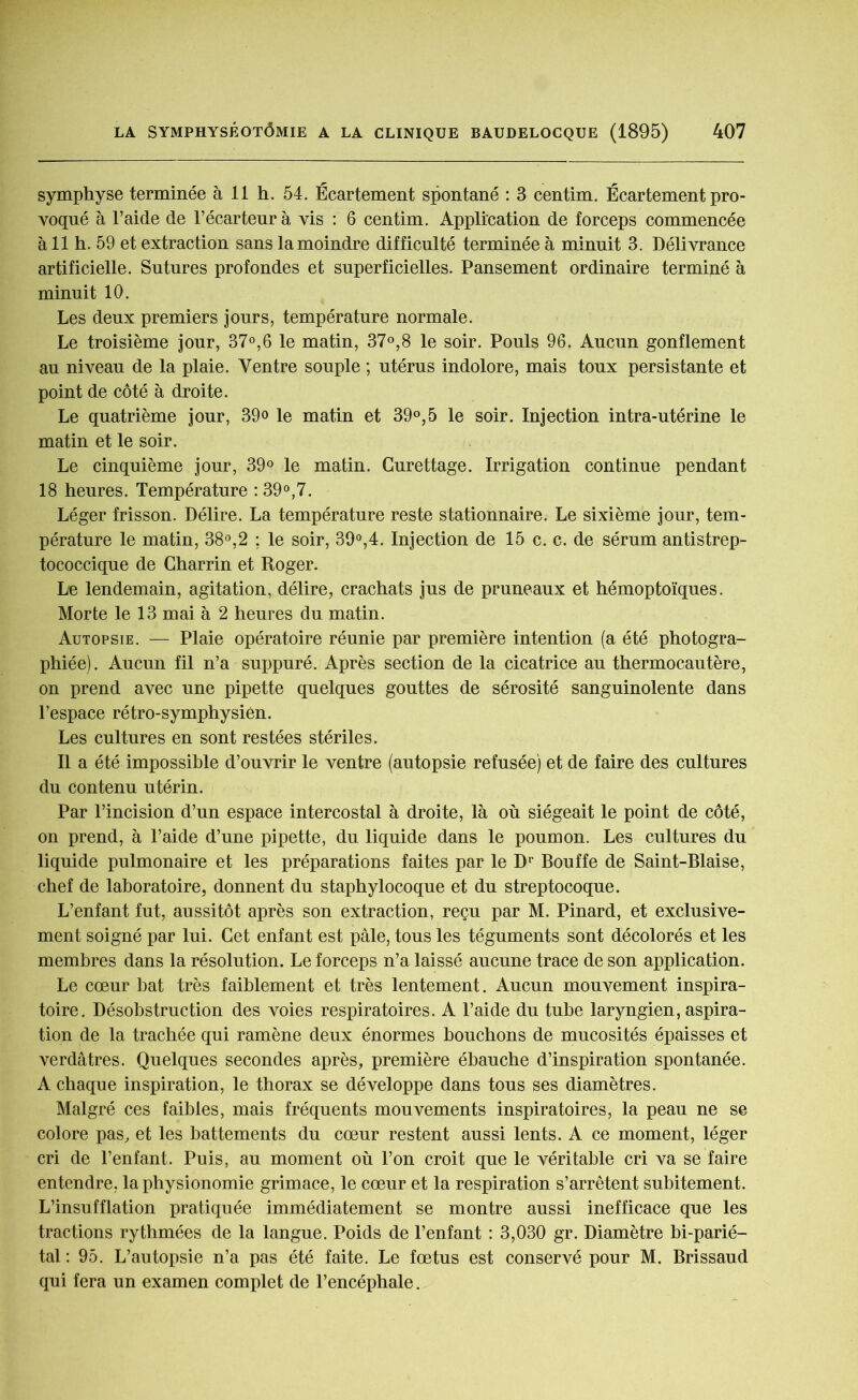 symphyse terminée à 11 h. 54. Écartement spontané : 3 centim. Écartement pro- voqué à l’aide de l’écarteur à vis : 6 centim. Application de forceps commencée à 11 h. 59 et extraction sans la moindre difficulté terminée à minuit 3. Délivrance artificielle. Sutures profondes et superficielles. Pansement ordinaire terminé à minuit 10. Les deux premiers jours, température normale. Le troisième jour, 37°,6 le matin, 37°,8 le soir. Pouls 96. Aucun gonflement au niveau de la plaie. Ventre souple ; utérus indolore, mais toux persistante et point de côté à droite. Le quatrième jour, 39o le matin et 39°,5 le soir. Injection intra-utérine le matin et le soir. Le cinquième jour, 39° le matin. Curettage. Irrigation continue pendant 18 heures. Température : 39°,7. Léger frisson. Délire. La température reste stationnaire. Le sixième jour, tem- pérature le matin, 38°,2 ; le soir, 39°,4. Injection de 15 c. c. de sérum antistrep- tococcique de Charrin et Roger. Le lendemain, agitation, délire, crachats jus de pruneaux et hémoptoïques. Morte le 13 mai à 2 heures du matin. Autopsie. — Plaie opératoire réunie par première intention (a été photogra- phiée). Aucun fil n’a suppuré. Après section de la cicatrice au thermocautère, on prend avec une pipette quelques gouttes de sérosité sanguinolente dans l’espace rétro-symphysien. Les cultures en sont restées stériles. Il a été impossible d’ouvrir le ventre (autopsie refusée) et de faire des cultures du contenu utérin. Par l’incision d’un espace intercostal à droite, là où siégeait le point de côté, on prend, à l’aide d’une pipette, du liquide dans le poumon. Les cultures du liquide pulmonaire et les préparations faites par le Dr Bouffe de Saint-Biaise, chef de laboratoire, donnent du staphylocoque et du streptocoque. L’enfant fut, aussitôt après son extraction, reçu par M. Pinard, et exclusive- ment soigné par lui. Cet enfant est pâle, tous les téguments sont décolorés et les membres dans la résolution. Le forceps n’a laissé aucune trace de son application. Le cœur bat très faiblement et très lentement. Aucun mouvement inspira- toire. Désobstruction des voies respiratoires. A l’aide du tube laryngien, aspira- tion de la trachée qui ramène deux énormes bouchons de mucosités épaisses et verdâtres. Quelques secondes après, première ébauche d’inspiration spontanée. A chaque inspiration, le thorax se développe dans tous ses diamètres. Malgré ces faibles, mais fréquents mouvements inspiratoires, la peau ne se colore pas, et les battements du cœur restent aussi lents. A ce moment, léger cri de l’enfant. Puis, au moment où l’on croit que le véritable cri va se faire entendre, la physionomie grimace, le cœur et la respiration s’arrêtent subitement. L’insufflation pratiquée immédiatement se montre aussi inefficace que les tractions rythmées de la langue. Poids de l’enfant : 3,030 gr. Diamètre bi-parié- tal : 95. L’autopsie n’a pas été faite. Le fœtus est conservé pour M. Brissaud qui fera un examen complet de l’encéphale.