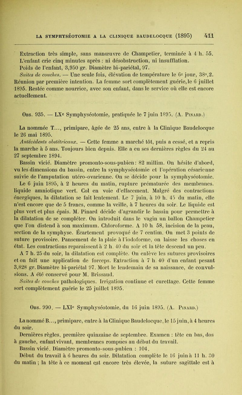 Extraction très simple, sans manœuvre de Champetier, terminée à 4 h. 55. L’enfant crie cinq minutes après : ni désobstruction, ni insufflation. Poids de l’enfant, 3,950 gr. Diamètre bi-pariétal, 97. Suites de couches. — Une seule fois, élévation de température le 6® jour, 38°,2. Réunion par première intention. La femme sort complètement guérie, le 6 juillet 1895. Restée comme nourrice, avec son enfant, dans le service où elle est encore actuellement. Obs. 935. — LX© Symphyséotomie, pratiquée le 7 juin 1895. (A. Pinard.) La nommée T..., primipare, âgée de 25 ans, entre à la Clinique Baudelocque le 26 mai 1895. Antécédents obstétricaux. — Cette femme a marché tôt, puis a cessé, et a repris la marche à 5 ans. Toujours bien depuis. Elle a eu ses dernières règles du 24 au 27 septembre 1894. Bassin vicié. Diamètre promonto-sous-pubien : 82 millim. On hésite d’abord, vu les dimensions du bassin, entre la symphyséotomie et l’opération césarienne suivie de l’amputation utéro-ovarienne. On se décide pour la symphyséotomie. Le 6 juin 1895, à 2 heures du matin, rupture prématurée des membranes, liquide amniotique vert. Col en voie d’effacement. Malgré des contractions énergiques, la dilatation se fait lentement. Le 7 juin, à 10 h. 45 du matin, elle n’est encore que de 5 francs, comme la veille, à 7 heures du soir. Le liquide est plus vert et plus épais. M. Pinard décide d’agrandir le bassin pour permettre à la dilatation de se compléter. On introduit dans le vagin un ballon Champetier que l’on distend à son maximum. Chloroforme. A 10 h 58, incision de la peau, section de la symphyse. Écartement provoqué de 7 centim. On met 3 points de suture provisoire. Pansement de la plaie à l’iodoforme, on laisse les choses en état. Les contractions reparaissent à 2 h. 40 du soir et la tête descend un peu. A 7 h. 25 du soir, la dilatation est complète. On enlève les sutures provisoires et on fait une application de forceps. Extraction à 7 h. 40 d’un enfant pesant 3,828 gr. Diamètre bi-pariétal 97. Mort le lendemain de sa naissance, de convul- sions. A été conservé pour M. Brissaud. Suites de couches pathologiques. Irrigation continue et curettage. Cette femme sort complètement guérie le 25 juillet 1895. Obs. 990. — LXIe Symphyséotomie, du 16 juin 1895. (A. Pinard.) La nommé B..., primipare, entre à la Clinique Baudelocque, le 15 juin, à 4 heures du soir. Dernières règles, première quinzaine de septembre. Examen : tête en bas, dos à gauche, enfantvivant, membranes rompues au début du travail. Bassin vicié. Diamètre promonto-sous-pubien : 104. Début du travail à 6 heures du soir. Dilatation complète le 16 juin à 11 h. 30 du matin ; la tête à ce moment qst encore très élevée, la suture sagittale est à