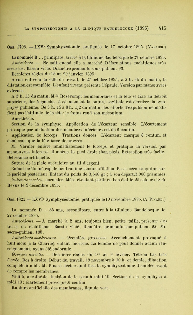 Obs. 1708. —LXVe Symphyséotomie, pratiquée le 17 octobre 1895. (Varnier.) Lanommée B..., primipare, arrive à la Clinique Baudelocquele 27 octobre 1895. Antécédents. — Ne sait quand elle a marché. Déformations rachitiques très accusées. Bassin vicié. Diamètrepromonto-sous-pubien, 93. Dernières règles du 18 au 20 janvier 1895. A son entrée à la salle de travail, le 27 octobre 1895, à 2 h. 45 du matin, la dilatation est complète. L’enfant vivant présente l’épaule. Version par manœuvres externes. A 3 h. 15 du matin, Mlle Rozerompt les membranes et la tête se fixe au détroit supérieur, dos à gauche : à ce moment la suture sagittale est derrière la sym- physe pubienne. De 3 h. 15 à 8 h. 1/2 du matin, les efforts d’expulsion ne modi- fient pas l’attitude de la tête ; le fœtus rend son méconium. Anesthésie. Section de la symphyse. Application de l’écarteur sensible. L’écartement provoqué par abduction des membres inférieurs est de 6 centim. Application de forceps. Tractions douces. L’écarteur marque 6 centim. et demi sans que la tête fasse de progrès. M. Varnier enlève immédiatement le forceps et pratique la version par manœuvres internes. Il amène le pied droit (bon pied). Extraction très facile. Délivrance artificielle. Suture de la plaie opératoire au fil d’argent. Enfant né étonné, rapidement ranimé sans insufflation. Bosse séro-sangnine sur le pariétal postérieur. Enfant du poids de 3,540 gr.; à son départ,3,980 grammes. Suites découches, normales. Mère et enfant partis en bon état le 25 octobre 1895. Revus le 9 décembre 1895. Obs. 1822.— LXVIe Symphyséotomie, pratiquée le 19 novembre 1895. (A. Pinard.) La nommée D..., 35 ans, secondipare, entre à la Clinique Baudelocque le 22 octobre 1895. Antécédents. — A marché à 2 ans, toujours bien, petite taille, présente des traces de rachitisme. Bassin vicié. Diamètre promonto-sous-pubien, 92. Mi- sacro-pubien, 100. Antécédents obstétricaux. — Première grossesse. Accouchement provoqué à huit mois (à la Charité), enfant mort-né. La femme ne peut donner aucun ren- seignement, ayant été endormie. Grossese actuelle. — Dernières règles du 1er au 9 février. Tête en bas, très élevée. Dos à droite. Début du travail, 19 novembre à 10 h. et demie, dilatation complète à midi. M. Pinard décide qu’il fera la symphyséotomie d’emblée avant de rompre les membranes. Midi 5, anesthésie. Incision de la peau à midi 10. Section de la symphyse à midi 13; écartement provoqué, 6 centim. Rupture artificielle des membranes, liquide vert.