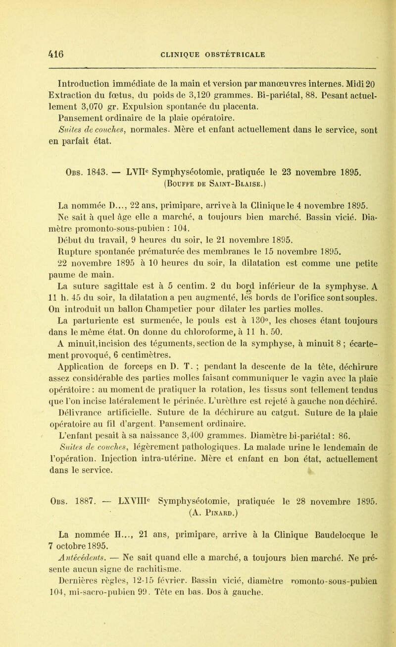 Introduction immédiate de la main et version par manœuvres internes. Midi 20 Extraction du fœtus, du poids de 3,120 grammes. Bi-pariétal, 88. Pesant actuel- lement 3,070 gr. Expulsion spontanée du placenta. Pansement ordinaire de la plaie opératoire. Suites découches, normales. Mère et enfant actuellement dans le service, sont en parfait état. Obs. 1843. — LVIIe Symphyséotomie, pratiquée le 23 novembre 1895. (Bouffe de Saint-Blaise.) La nommée D..., 22 ans, primipare, arrive à la Clinique le 4 novembre 1895. Ne sait à quel âge elle a marché, a toujours bien marché. Bassin vicié. Dia- mètre promonto-sous-pubien : 104. Début du travail, 9 heures du soir, le 21 novembre 1895. Rupture spontanée prématurée des membranes le 15 novembre 1895. 22 novembre 1895 à 10 heures du soir, la dilatation est comme une petite paume de main. La suture sagittale est à 5 centim. 2 du bord inférieur de la symphyse. A 11 h. 45 du soir, la dilatation a peu augmenté, lès bords de l’orifice sont souples. On introduit un ballon Champetier pour dilater les parties molles. La parturiente est surmenée, le pouls est à 130°, les choses étant toujours dans le même état. On donne du chloroforme, à 11 h. 50. A minuit,incision des téguments, section de la symphyse, à minuit 8 ; écarte- ment provoqué, 6 centimètres. Application de forceps en D. T. ; pendant la descente de la tête, déchirure assez considérable des parties molles faisant communiquer le vagin avec la plaie opératoire : au moment de pratiquer la rotation, les tissus sont tellement tendus que l’on incise latéralement le périnée. L’urèthre est rejeté à gauche non déchiré. Délivrance artificielle. Suture de la déchirure au catgut. Suture de la plaie opératoire au fil d’argent. Pansement ordinaire. L’enfant pesait à sa naissance 3,400 grammes. Diamètre bi-pariétal: 86. Suites de couches, légèrement pathologiques. La malade urine le lendemain de l’opération. Injection intra-utérine. Mère et enfant en bon état, actuellement dans le service. Obs. 1887. — LXVIIP Symphyséotomie, pratiquée le 28 novembre 1895. (A. Pinard.) La nommée H..., 21 ans, primipare, arrive à la Clinique Baudelocque le 7 octobre 1895. Antécédents. — Ne sait quand elle a marché, a toujours bien marché. Ne pré- sente aucun signe de rachitisme. Dernières règles, 12-15 février. Bassin vicié, diamètre romonto-sous-pubien 104, mi-sacro-pubien 99. Tête en bas. Dos à gauche.