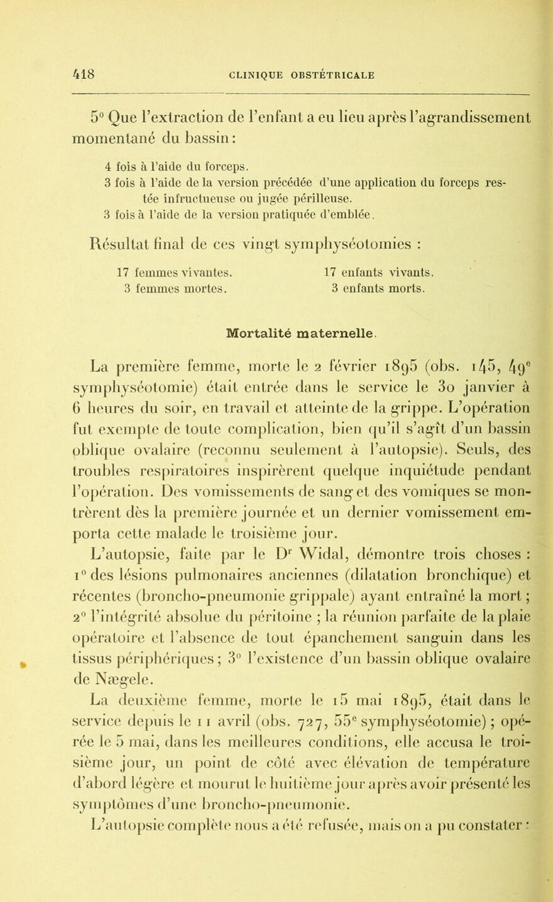 5° Que l’extraction de l’enfant a eu lieu après l’agrandissement momentané du bassin : 4 fois à l’aide du forceps. 3 fois à l’aide de la version précédée d’une application du forceps res- tée infructueuse ou jugée périlleuse. 3 fois à l’aide de la version pratiquée d’emblée. Résultat final de ces vingt symphyséotomies : 17 femmes vivantes. 17 enfants vivants. 3 femmes mortes. 3 enfants morts. Mortalité maternelle. La première femme, morte le 2 février 1895 (obs. i45, 49e symphyséotomie) était entrée dans le service le 3o janvier à 6 heures du soir, en travail et atteinte de la grippe. L’opération fut exempte de toute complication, bien qu’il s’agît d’un bassin oblique ovalaire (reconnu seulement à l’autopsie). Seuls, des troubles respiratoires inspirèrent quelque inquiétude pendant l’opération. Des vomissements de sang et des vomiques se mon- trèrent dès la première journée et un dernier vomissement em- porta cette malade le troisième jour. L’autopsie, faite par le Dr Widal, démontre trois choses : i°des lésions pulmonaires anciennes (dilatation bronchique) et récentes (broncho-pneumonie grippale) ayant entraîné la mort ; 20 l’intégrité absolue du péritoine ; la réunion parfaite de la plaie opératoire et l’absence de tout épanchement sanguin dans les tissus périphériques ; 3° l’existence d’un bassin oblique ovalaire de Nægele. La deuxième femme, morte le i5 mai 1895, était dans le service depuis le 11 avril (obs. 727, 55e symphyséotomie) ; opé- rée le 5 mai, dans les meilleures conditions, elle accusa le troi- sième jour, un point de côté avec élévation de température d’abord légère et mourut le huitième jour après avoir présenté les symptômes d’une broncho-pneumonie. L’autopsie complète nous a été refusée, mais on a pu constater *