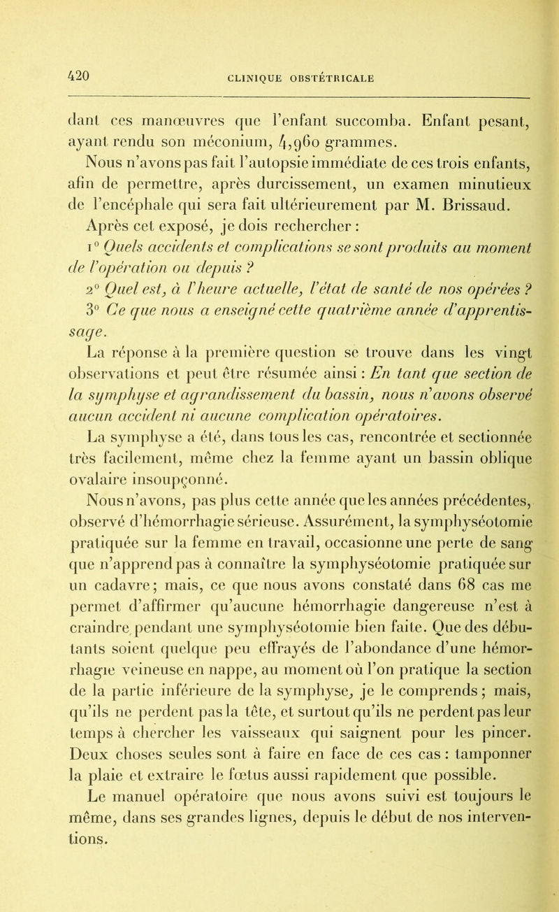 dant ces manœuvres que l’enfant succomba. Enfant pesant, ayant rendu son méconium, 4,960 grammes. Nous n’avons pas fait l’autopsie immédiate de ces trois enfants, afin de permettre, après durcissement, un examen minutieux de l’encéphale qui sera fait ultérieurement par M. Brissaud. Après cet exposé, je dois rechercher : i° Quels accidents et complications se sont produits au moment de U opération ou depuis ? 2° Quel est} à F heure actuelle, l'état de santé de nos opérées ? 3° Ce que nous a enseigné cette quatrième année d’apprentis- sage. La réponse à la première question se trouve dans les vingt observations et peut être résumée ainsi : En tant que section de la symphyse et agrandissement du bassin, nous n’avons observé aucun accident ni aucune complication opératoires. La symphyse a été, dans tous les cas, rencontrée et sectionnée très facilement, même chez la femme ayant un bassin oblique ovalaire insoupçonné. Nous n’avons, pas plus cette année que les années précédentes, observé d’hémorrhagie sérieuse. Assurément, la symphyséotomie pratiquée sur la femme en travail, occasionne une perte de sang que n’apprend pas à connaître la symphyséotomie pratiquée sur un cadavre ; mais, ce que nous avons constaté dans 68 cas me permet d’affirmer qu’aucune hémorrhagie dangereuse n’est à craindre,pendant une symphyséotomie bien faite. Que des débu- tants soient quelque peu effrayés de l’abondance d’une hémor- rhagie veineuse en nappe, au moment où l’on pratique la section de la partie inférieure de la symphyse, je le comprends; mais, qu’ils ne perdent pas la tête, et surtout qu’ils ne perdent pas leur temps à chercher les vaisseaux qui saignent pour les pincer. Deux choses seules sont à faire en face de ces cas : tamponner la plaie et extraire le fœtus aussi rapidement que possible. Le manuel opératoire que nous avons suivi est toujours le même, dans ses grandes lignes, depuis le début de nos interven- tions.