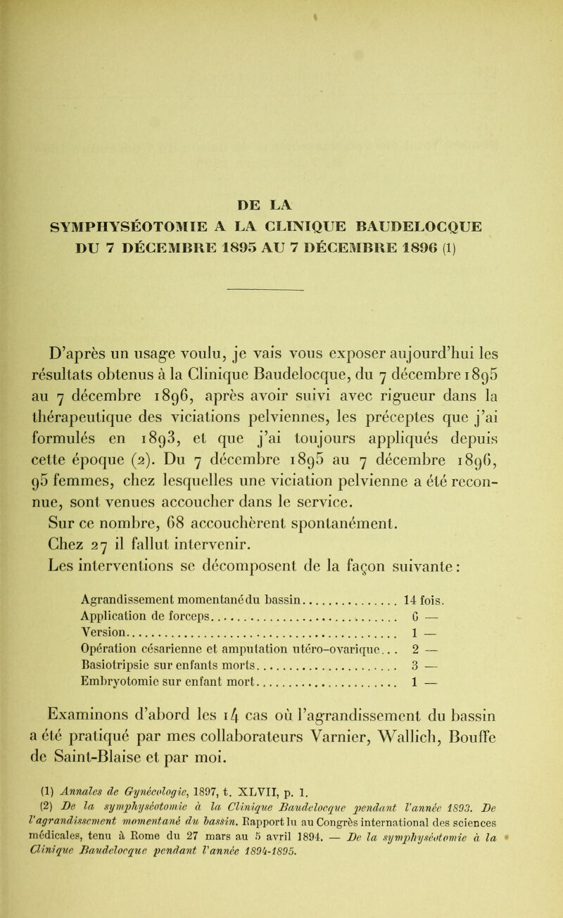 DE LA SYMPHYSÉOTOMIE A LA CLINIQUE BAUDELOCQUE DU 7 DÉCEMBRE 1895 AU 7 DÉCEMBRE 1896 (1) D’après un usage voulu, je vais vous exposer aujourd’hui les résultats obtenus à la Clinique Baudelocque, du 7 décembre 1895 au 7 décembre 1896, après avoir suivi avec rigueur dans la thérapeutique des viciations pelviennes, les préceptes que j’ai formulés en 1893, et que j’ai toujours appliqués depuis cette époque (2). Du 7 décembre 189b au 7 décembre 1896, 95 femmes, chez lesquelles une viciation pelvienne a été recon- nue, sont venues accoucher dans le service. Sur ce nombre, 68 accouchèrent spontanément. Chez 27 il fallut intervenir. Les interventions se décomposent de la façon suivante : Agrandissement momentané du bassin 14 fois. Application de forceps G — Version 1 — Opération césarienne et amputation utéro-ovarique.. . 2 — Basiotripsie sur enfants morts 3 — Embryotomie sur enfant mort 1 — Examinons d’abord les il\ cas où l’agrandissement du bassin a été pratiqué par mes collaborateurs Varnier, Wallich, Bouffe de Saint-Biaise et par moi. (1) Annales de Gynécologie, 1897, t. XLVII, p. 1. (2) De la symphyséotomie à la Clinique Baudelocque pendant Vannée 1893. De l’agrandissement momentané du bassin. Rapport lu au Congrès international des sciences médicales, tenu à Rome du 27 mars au 5 avril 1894. — De la symphyséotomie à la Clinique Baudelocque pendant Vannée 189k-1895.