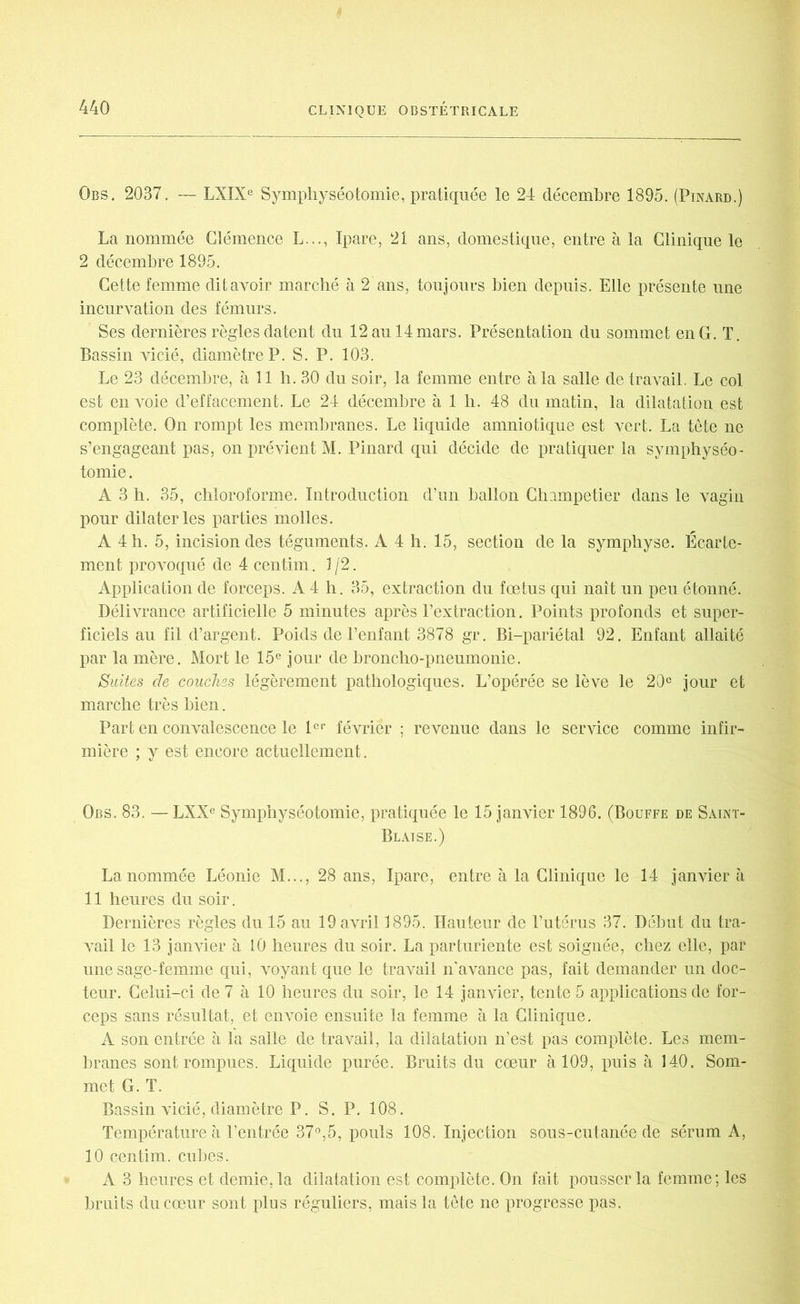 Gbs. 2037. — LXIXe Symphyséotomie, pratiquée le 24 décembre 1895. (Pinard.) La nommée Clémence L..., Ipare, 21 ans, domestique, entre à la Clinique le 2 décembre 1895. Cette femme dit avoir marché à 2 ans, toujours bien depuis. Elle présente une incurvation des fémurs. Ses dernières règles datent du 12 au 14 mars. Présentation du sommet en G. T. Bassin vicié, diamètre P. S. P. 103. Le 23 décembre, à 11 h. 30 du soir, la femme entre à la salle de travail. Le col est en voie d’effacement. Le 24 décembre à 1 b. 48 du matin, la dilatation est complète. On rompt les membranes. Le liquide amniotique est vert. La tête ne s’engageant pas, on prévient M. Pinard qui décide de pratiquer la symphyséo- tomie . A 3 h. 35, chloroforme. Introduction d’un ballon Champetier dans le vagin pour dilater les parties molles. A 4 h. 5, incision des téguments. A 4 h. 15, section de la symphyse. Écarte- ment provoqué de 4 centim. 1/2. Application de forceps. A 4 h. 35, extraction du foetus qui naît un peu étonné. Délivrance artificielle 5 minutes après l’extraction. Points profonds et super- ficiels au fil d’argent. Poids de l’enfant 3878 gr. Bi-pariétal 92. Enfant allaité par la mère. Mort le 15e jour de broncho-pneumonie. Suites de couches légèrement pathologiques. L’opérée se lève le 20e jour et marche très bien. Part en convalescence le 1er février ; revenue dans le service comme infir- mière ; y est encore actuellement. Obs. 83. — LXXe Symphyséotomie, pratiquée le 15 janvier 1896. (Bouffe de Saint- Blaise.) La nommée Léonie M..., 28 ans, Ipare, entre à la Clinique le 14 janvier à 11 heures du soir. Dernières règles du 15 au 19 avril 1895. Hauteur de l’utérus 37. Début du tra- vail le 13 janvier à 10 heures du soir. La parturiente est soignée, chez elle, par une sage-femme qui, voyant que le travail n'avance pas, fait demander un doc- teur. Celui-ci de 7 à 10 heures du soir, le 14 janvier, tente 5 applications de for- ceps sans résultat, et envoie ensuite la femme à la Clinique. A son entrée à la salle de travail, la dilatation n’est pas complète. Les mem- branes sont rompues. Liquide purée. Bruits du cœur à 109, puis à 140. Som- met G. T. Bassin vicié, diamètre P. S. P. 108. Température à l’entrée 37°,5, pouls 108. Injection sous-cutanée de sérum A, 10 centim. cubes. A 3 heures et demie, la dilatation est complète. On fait pousser la femme; les bruits du cœur sont plus réguliers, mais la tête ne progresse pas.