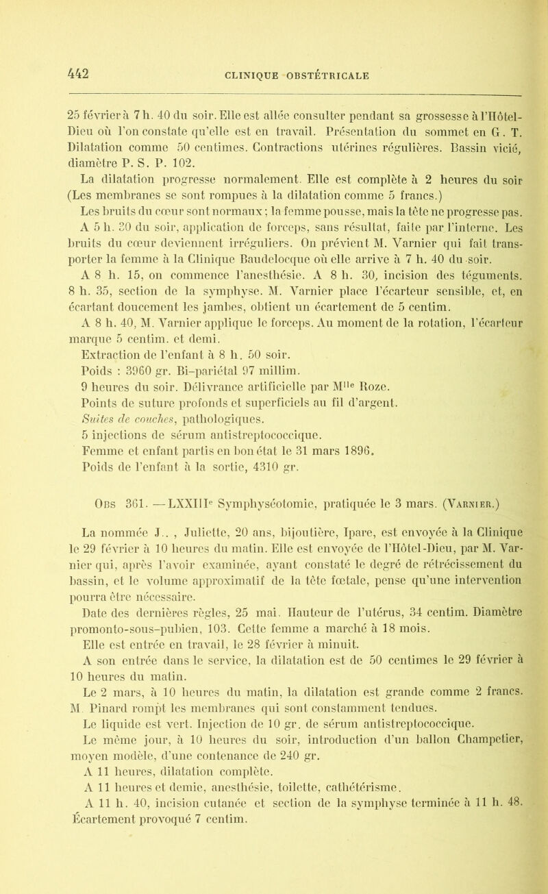 25 février à 7 h. 40 du soir. Elle est allée consulter pendant sa grossesse à Fllôtel- Dieu où l’on constate qu’elle est en travail. Présentation du sommet en G. T. Dilatation comme 50 centimes. Contractions utérines régulières. Bassin vicié, diamètre P. S. P. 102. La dilatation progresse normalement. Elle est complète à 2 heures du soir (Les membranes se sont rompues à la dilatation comme 5 francs.) Les bruits du cœur sont normaux ; la femme pousse, mais la tête ne progresse pas. A 5 h. 20 du soir, application de forceps, sans résultat, faite par l’interne. Les bruits du cœur deviennent irréguliers. On prévient M. Varnier qui fait trans- porter la femme à la Clinique Baudelocque où elle arrive à 7 h. 40 du soir. A 8 h. 15, on commence l’anesthésie. A 8 h. 30, incision des téguments. 8 h. 35, section de la symphyse. M. Varnier place l’écarteur sensible, et, en écartant doucement les jambes, obtient un écartement de 5 centim. A 8 h. 40, M. Varnier applique le forceps. Au moment de la rotation, l’écarteur marque 5 centim. et demi. Extraction de l’enfant à 8 h. 50 soir. Poids : 3960 gr. Bi-pariétal 97 millim. 9 heures du soir. Délivrance artificielle par Mlle Roze. Points de suture profonds et superficiels au fil d’argent. Suites de couches, pathologiques. 5 injections de sérum antistreptococcique. Femme et enfant partis en bon état le 31 mars 1896. Poids de l’enfant à la sortie, 4310 gr. Obs 361. —LXXIII6 Symphyséotomie, pratiquée le 3 mars. (Varnier.) La nommée J . , Juliette, 20 ans, bijoutière, Ipare, est envoyée à la Clinique le 29 février à 10 heures du matin. Elle est envoyée de l’Hôtel-Dieu, par M. Var- nier qui, après l’avoir examinée, ayant constaté le degré de rétrécissement du bassin, et le ATolume approximatif de la tête fœtale, pense qu’une intervention pourra être nécessaire. Date des dernières règles, 25 mai. Hauteur de l’utérus, 34 centim. Diamètre promonto-sous-pubien, 103. Cette femme a marché à 18 mois. Elle est entrée en travail, le 28 février à minuit. A son entrée dans le service, la dilatation est de 50 centimes le 29 février à 10 heures du matin. Le 2 mars, à 10 heures du matin, la dilatation est grande comme 2 francs. M Pinard rompt les membranes qui sont constamment tendues. Le liquide est vert. Injection de 10 gr. de sérum antistreptococcique. Le même jour, à 10 heures du soir, introduction d’un ballon Champctier, moyen modèle, d’une contenance de 240 gr. A 11 heures, dilatation complète. A 11 heures et demie, anesthésie, toilette, cathétérisme. A 11 h. 40, incision cutanée et section de la symphyse terminée à 11 h. 48. Écartement provoqué 7 centim.