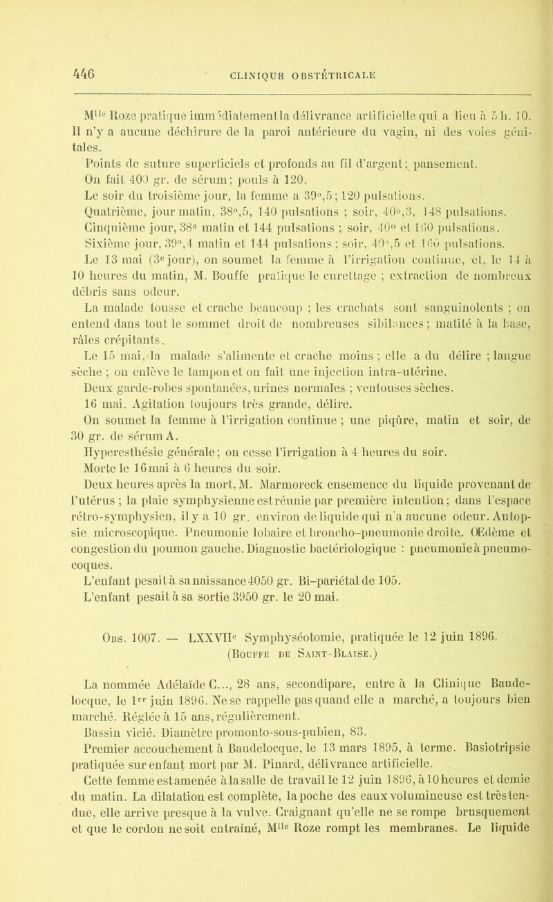 Mlle IIozg pratique immSdiatementla délivrance artificielle qui a lieu à 51i. 10. Il n’y a aucune déchirure de la paroi antérieure du vagin, ni des voies géni- tales. Points de suture superficiels et profonds au fil d’argent; pansement. On fait 400 gr. de sérum; pouls à 120. Le soir du troisième jour, la femme a 39°,5; 120 pulsations. Quatrième, jour matin, 38°,5, 140 pulsations ; soir, 40°,3, 148 pulsations. Cinquième jour,38° matin et 144 pulsations ; soir, 40° et 100 pulsations. Sixième jour, 39°,4 matin et 144 pulsations ; soir, 40°,5 et 100 pulsations. Le 13 mai (3e jour), on soumet la femme à l’irrigation continue, -et, le 14 à 10 heures du matin, M. Bouffe pratique le curettage ; extraction de nombreux débris sans odeur. La malade tousse et crache beaucoup ; les crachats sont sanguinolents ; on entend dans tout le sommet droit de nombreuses sibilances ; matité à la base, râles crépitants. Le 15 mai, la malade s’alimente et crache moins ; elle a du délire ; langue sèche ; on enlève le tampon et on fait une injection intra-utérine. Deux garde-robes spontanées, urines normales ; ventouses sèches. 16 mai. Agitation toujours très grande, délire. On soumet la femme à l’irrigation continue ; une piqûre, matin et soir, de 30 gr. de sérum A. Hyperesthésie générale; on cesse l’irrigation à 4 heures du soir. Morte le 16 mai à 6 heures du soir. Deux heures après la mort, M. Marmoreck ensemence du liquide provenant de l’utérus; la plaie symphysienne est réunie par première intention; dans l’espace rétro-symphysien, il y a 10 gr. environ de liquide qui n'a aucune odeur. Autop- sie microscopique. Pneumonie lobaire et broncho-pneumonie droite. Œdème et congestion du poumon gauche. Diagnostic bactériologique : pneumonie à pneumo- coques. L’enfant pesaità sa naissance 4050 gr. Bi-pariétal de 105. L’enfant pesait à sa sortie 3950 gr. le 20 mai. Obs. 1007. — LXXVIIe Symphyséotomie, pratiquée le 12 juin 1896. (Bouffe de Saint-Blaise.) La nommée Adélaïde G..., 28 ans, secondipare, entre à la Clinique Baude- locque, le 1er juin 1896. Ne se rappelle pas quand elle a marché, a toujours bien marché. Réglée à 15 ans, régulièrement. Bassin vicié. Diamètre promonto-sous-pubien, 83. Premier accouchement à Baudelocque, le 13 mars 1895, à terme. Basiotripsie pratiquée sur enfant mort par M. Pinard, délivrance artificielle. Cette femme est amenée àlasalle de travaille 12 juin 1896, àlOheures et demie du matin. La dilatation est complète, la poche des eaux volumineuse esttrèsten- due, elle arrive presque à la vulve. Craignant qu’elle ne se rompe brusquement et que le cordon ne soit entraîné, Mlle Roze rompt les membranes. Le liquide