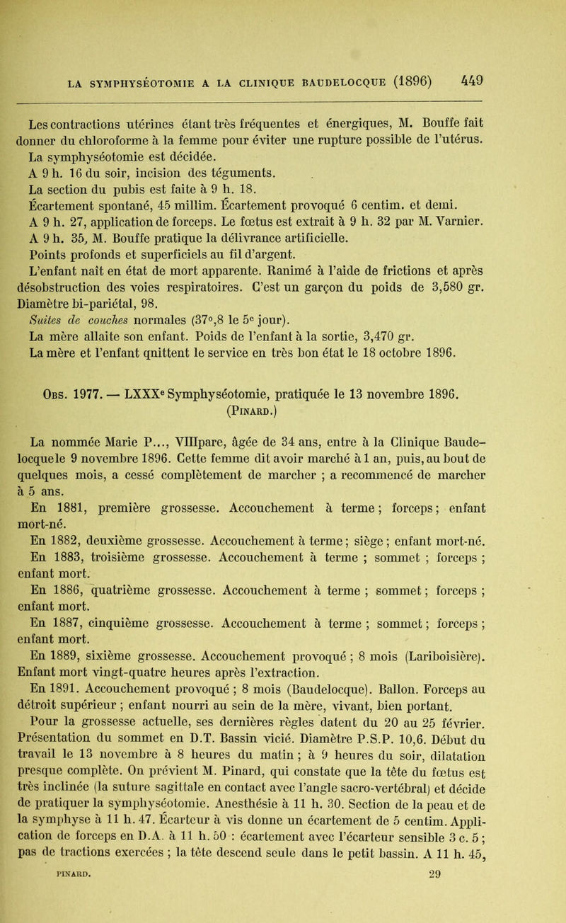 Les contractions utérines étant très fréquentes et énergiques, M. Bouffe fait donner du chloroforme à la femme pour éviter une rupture possible de l’utérus. La symphyséotomie est décidée. A 9 h. 16 du soir, incision des téguments. La section du pubis est faite à 9 h. 18. Écartement spontané, 45 millim. Écartement provoqué 6 centim. et demi. A 9 h. 27, application de forceps. Le fœtus est extrait à 9 h. 32 par M. Yarnier. A 9 h. 35, M. Bouffe pratique la délivrance artificielle. Points profonds et superficiels au fil d’argent. L’enfant naît en état de mort apparente. Ranimé à l’aide de frictions et après désobstruction des voies respiratoires. C’est un garçon du poids de 3,580 gr. Diamètre bi-pariétal, 98. Suites de couches normales (37°,8 le 5e jour). La mère allaite son enfant. Poids de l’enfant à la sortie, 3,470 gr. La mère et l’enfant qnittent le service en très bon état le 18 octobre 1896. Obs. 1977. — LXXXe Symphyséotomie, pratiquée le 13 novembre 1896. (Pinard.) La nommée Marie P..., VlIIpare, âgée de 34 ans, entre à la Clinique Baude- locquele 9 novembre 1896. Cette femme dit avoir marché àl an, puis, au bout de quelques mois, a cessé complètement de marcher ; a recommencé de marcher à 5 ans. En 1881, première grossesse. Accouchement à terme; forceps; enfant mort-né. En 1882, deuxième grossesse. Accouchement à terme; siège; enfant mort-né. En 1883, troisième grossesse. Accouchement à terme ; sommet ; forceps ; enfant mort. En 1886, quatrième grossesse. Accouchement à terme ; sommet ; forceps ; enfant mort. En 1887, cinquième grossesse. Accouchement à terme ; sommet ; forceps ; enfant mort. En 1889, sixième grossesse. Accouchement provoqué ; 8 mois (Lariboisière). Enfant mort vingt-quatre heures après l’extraction. En 1891. Accouchement provoqué ; 8 mois (Baudelocque). Ballon. Forceps au détroit supérieur ; enfant nourri au sein de la mère, vivant, bien portant. Pour la grossesse actuelle, ses dernières règles datent du 20 au 25 février. Présentation du sommet en D.T. Bassin vicié. Diamètre P.S.P. 10,6. Début du travail le 13 novembre à 8 heures du matin ; à 9 heures du soir, dilatation presque complète. On prévient M. Pinard, qui constate que la tête du fœtus est très inclinée (la suture sagittale en contact avec l’angle sacro-vertébral) et décide de pratiquer la symphyséotomie. Anesthésie à 11 h. 30. Section de la peau et de la symphyse à 11 h. 47. Écarteur à vis donne un écartement de 5 centim. Appli- cation de forceps en D.A. à 11 h. 50 : écartement avec l’écarteur sensible 3 c. 5 ; pas de tractions exercées ; la tête descend seule dans le petit bassin. A 11 h. 45, PINARD. 29