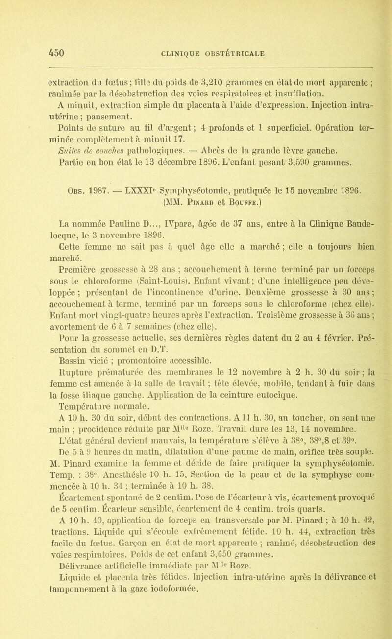 extraction du fœtus ; fille du poids de 3,210 grammes en état de mort apparente ; ranimée par la désobstruction des voies respiratoires et insufflation. A minuit, extraction simple du placenta à l’aide d’expression. Injection intra- utérine; pansement. Points de suture au fil d’argent ; 4 profonds et 1 superficiel. Opération ter- minée complètement à minuit 17. Suites de couches pathologiques. — Abcès de la grande lèvre gauche. Partie en bon état le 13 décembre 1896. L’enfant pesant 3,590 grammes. Obs. 1987. — LXXXIe Symphyséotomie, pratiquée le 15 novembre 1896. (MM. Pinard et Bouffe.) La nommée Pauline D..., IVpare, âgée de 37 ans, entre à la Clinique Baude- locque, le 3 novembre 1896. Cette femme ne sait pas à quel âge elle a marché ; elle a toujours bien marché. Première grossesse à 28 ans ; accouchement à terme terminé par un forceps sous le chloroforme (Saint-Louis). Enfant vivant; d’une intelligence peu déve- loppée ; présentant de l’incontinence d’urine. Deuxième grossesse à 30 ans ; accouchement à terme, terminé par un forceps sous le chloroforme (chez elle). Enfant mort vingt-quatre heures après l’extraction. Troisième grossesse à 36 ans ; avortement de 6 à 7 semaines (chez elle). Pour la grossesse actuelle, ses dernières règles datent du 2 au 4 février. Pré- sentation du sommet en D.T. Bassin vicié ; promontoire accessible. Rupture prématurée des membranes le 12 novembre à 2 h. 30 du soir ; la femme est amenée à la salle de travail ; tête élevée, mobile, tendant à fuir dans la fosse iliaque gauche. Application de la ceinture eutocique. Température normale. A 10 h. 30 du soir, début des contractions. A11 h. 30, au toucher, on sent une main ; procidence réduite par Mlle Roze. Travail dure les 13, 14 novembre. L’état général devient mauvais, la température s’élève à 38°, 38°,8 et 39°. De 5 à 9 heures du matin, dilatation d’une paume de main, orifice très souple. M. Pinard examine la femme et décide de faire pratiquer la symphyséotomie. Temp. : 38°. Anesthésie 10 h. 15, Section de la peau et de la symphyse com- mencée à 10 h. 34 ; terminée à 10 h. 38. Écartement spontané de 2 centim. Pose de l’écarteur à vis, écartement provoqué de 5 centim. Écarteur sensible, écartement de 4 centim. trois quarts. A 10 h. 40, application de forceps en transversale par M. Pinard ; à 10 h. 42, tractions. Liquide qui s’écoule extrêmement fétide. 10 h. 44, extraction très facile du fœtus. Garçon en état de mort apparente ; ranimé, désobstruction des voies respiratoires. Poids de cet enfant 3,650 grammes. Délivrance artificielle immédiate par Mlle Roze. Liquide et placenta très fétides. Injection intra-utérine après la délivrance et tamponnement à la gaze iodoformée.