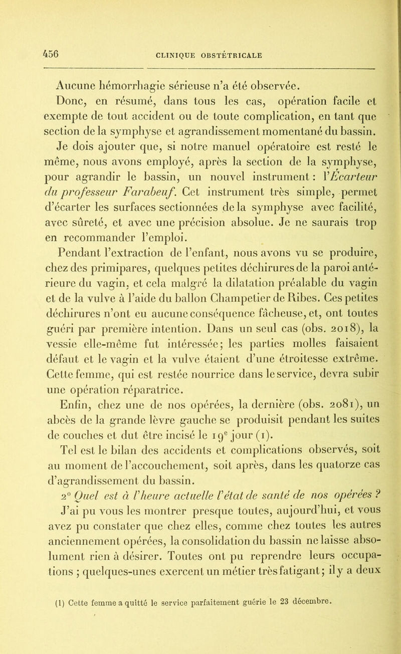 Aucune hémorrhagie sérieuse n’a été observée. Donc, en résumé, dans tous les cas, opération facile et exempte de tout accident ou de toute complication, en tant que section delà symphyse et agrandissement momentané du bassin. Je dois ajouter que, si notre manuel opératoire est resté le même, nous avons employé, après la section de la symphyse, pour agrandir le bassin, un nouvel instrument : Y Ecarteur du professeur Farabeuf. Cet instrument très simple, permet d’écarter les surfaces sectionnées de la symphyse avec facilité, avec sûreté, et avec une précision absolue. Je ne saurais trop en recommander l’emploi. Pendant l’extraction de l’enfant, nous avons vu se produire, chez des primipares, quelques petites déchirures de la paroi anté- rieure du vagin, et cela malgré la dilatation préalable du vagin et de la vulve à l’aide du ballon Champetier de Ribes. Ces petites déchirures n’ont eu aucune conséquence fâcheuse, et, ont toutes guéri par première intention. Dans un seul cas (obs. 2018), la vessie elle-même fut intéressée; les parties molles faisaient défaut et le vagin et la vulve étaient d’une étroitesse extrême. Cette femme, qui est restée nourrice dans le service, devra subir une opération réparatrice. Enfin, chez une de nos opérées, la dernière (obs. 2081), un abcès de la grande lèvre gauche se produisit pendant les suites de couches et dut être incisé le 19e jour (1). Tel est le bilan des accidents et complications observés, soit au moment de l’accouchement, soit après, dans les quatorze cas d’agrandissement du bassin. 20 Quel est à V heure actuelle F état de santé de nos opérées ? J’ai pu vous les montrer presque toutes, aujourd’hui, et vous avez pu constater que chez elles, comme chez toutes les autres anciennement opérées, la consolidation du bassin ne laisse abso- lument rien à désirer. Toutes ont pu reprendre leurs occupa- tions ; quelques-unes exercent un métier très fatigant; il y a deux (1) Cette femme a quitté le service parfaitement guérie le 23 décembre.