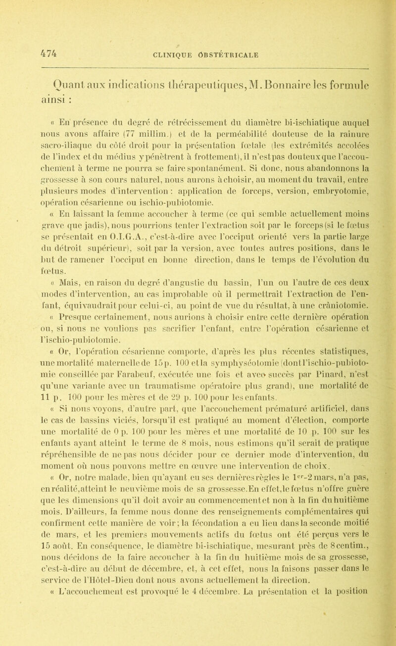 Quant aux indications thérapeutiques, M. Bonnaire les formule ainsi : « En présence dn degré de rétrécissement du diamètre bi-ischiatique auquel nous avons affaire (77 millim.) et de la perméabilité douteuse de la rainure sacro-iliaque du côté droit pour la présentation fœtale (les extrémités accolées de l’index et du médius ypénètrent à f rottement), il n’estpas douteux que l’accou- chement à terme ne pourra se faire spontanément. Si donc, nous abandonnons la grossesse à son cours naturel, nous aurons à choisir, au moment du travail, entre plusieurs modes d’intervention : application de forceps, version, embryotomie, opération césarienne ou ischio-pubiotomie. « En laissant la femme accoucher à terme (ce qui semble actuellement moins grave que jadis), nous pourrions tenter l’extraction soit par le forceps (si le fœtus se présentait en O.I.G.A., c’est-à-dire avec l’occiput orienté vers la partie large du détroit supérieur), soit par la version, avec toutes autres positions, dans le but de ramener l’occiput en bonne direction, dans le temps de l’évolution du fœtus. « Mais, en raison du degré d’angustie du bassin, l’un ou l’autre de ces deux modes d’intervention, au cas improbable où il permettrait l’extraction de l’en- fant, équivaudrait pour celui-ci, au point de vue du résultat, à une craniotomie. « Presque certainement, nous aurions à choisir entre cette dernière opération ou, si nous ne voulions pas sacrifier l’enfant, entre l’opération césarienne et I ’ i schio-pubiotomie. « Or, l’opération césarienne comporte, d’après les plus récentes statistiques, une mortalité maternellede 15p. lOOetla symphyséotomie (dontFischio-pubioto- mie conseillée par Farabeuf, exécutée une fois et aveo succès par Pinard, n’est qu’une variante avec un traumatisme opératoire plus grand), une mortalité de II p. 100 pour les mères et de 29 p. 100 pour les enfants. « Si nous voyons, d’autre part, que l’accouchement prématuré artificiel, dans le cas de bassins viciés, lorsqu’il est pratiqué au moment d’élection, comporte une mortalité de 0 p. 100 pour les mères et une mortalité de 10 p. 100 sur les enfants ayant atteint le terme de 8 mois, nous estimons qu’il serait de pratique répréhensible de ne pas nous décider pour ce dernier mode d’intervention, du moment où nous pouvons mettre en œuvre une intervention de choix. « Or, notre malade, bien qu’ayant eu ses dernières règles le lcr-2mars, n’a pas, en réalité, atteint le neuvième mois de sa grossesse.En effet,le fœtus n’offre guère que les dimensions qu’il doit avoir au commencement et non à la fin du huitième mois. D’ailleurs, la femme nous donne des renseignements complémentaires qui confirment cette manière de voir ; la fécondation a eu lieu dans la seconde moitié de mars, et les premiers mouvements actifs du fœtus ont été perçus vers le 15 août. En conséquence, le diamètre bi-ischiatique, mesurant près de 8centim., nous décidons de la faire accoucher à la fin du huitième mois de sa grossesse, c’est-à-dire au début de décembre, et, à cet effet, nous la faisons passer dans le service de l’Hôtel-Dieu dont nous avons actuellement la direction. « L’accouchement est provoqué le 4 décembre. La présentation et la position