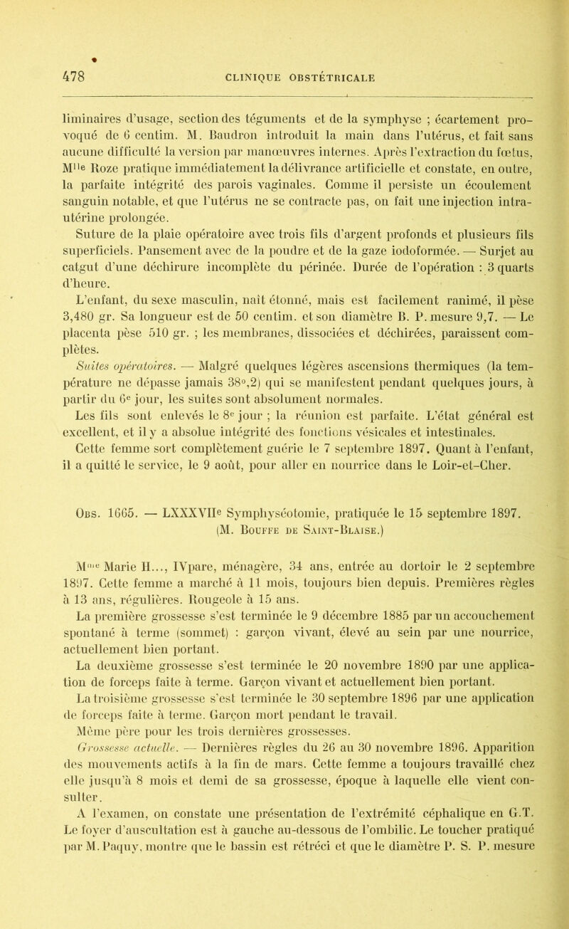 liminaires d’usage, section des téguments et de la symphyse ; écartement pro- voqué de 6 centim. M. Baudron introduit la main dans l’utérus, et fait sans aucune difficulté la version par manœuvres internes. Après l’extraction du fœtus, Mlle Roze pratique immédiatement la délivrance artificielle et constate, en outre, la parfaite intégrité des parois vaginales. Comme il persiste un écoulement sanguin notable, et que l’utérus ne se contracte pas, on fait une injection intra- utérine prolongée. Suture de la plaie opératoire avec trois fils d’argent profonds et plusieurs fils superficiels. Pansement avec de la poudre et de la gaze iodoformée. — Surjet au catgut d’une déchirure incomplète du périnée. Durée de l’opération : 3 quarts d’heure. L’enfant, du sexe masculin, naît étonné, mais est facilement ranimé, il pèse 3,480 gr. Sa longueur est de 50 centim. et son diamètre B. P. mesure 9,7. — Le placenta pèse 510 gr. ; les membranes, dissociées et déchirées, paraissent com- plètes. Suites opératoires. — Malgré quelques légères ascensions thermiques (la tem- pérature ne dépasse jamais 38°,2) qui se manifestent pendant quelques jours, à partir du 6e jour, les suites sont absolument normales. Les fils sont enlevés le 8e jour ; la réunion est parfaite. L’état général est excellent, et il y a absolue intégrité des fonctions vésicales et intestinales. Cette femme sort complètement guérie le 7 septembre 1897. Quant à l’enfant, il a quitté le service, le 9 août, pour aller en nourrice dans le Loir-et-Cher. Obs. 1665. — LXXXVIIe Symphyséotomie, pratiquée le 15 septembre 1897. (M. Bouffe de Saint-Blaise.) Mu,e Marie II..., IYpare, ménagère, 34 ans, entrée au dortoir le 2 septembre 1897. Cette femme a marché à 11 mois, toujours bien depuis. Premières règles à 13 ans, régulières. Rougeole à 15 ans. La première grossesse s’est terminée le 9 décembre 1885 par un accouchement spontané à terme (sommet) : garçon vivant, élevé au sein par une nourrice, actuellement bien portant. La deuxième grossesse s’est terminée le 20 novembre 1890 par une applica- tion de forceps faite à terme. Garçon vivant et actuellement bien portant. La troisième grossesse s’est terminée le 30 septembre 1896 par une application de forceps faite à terme. Garçon mort pendant le travail. Même père pour les trois dernières grossesses. Grossesse actuelle. — Dernières règles du 26 au 30 novembre 1896. Apparition des mouvements actifs à la fin de mars. Cette femme a toujours travaillé chez elle jusqu’à 8 mois et demi de sa grossesse, époque à laquelle elle vient con- sulter . A l’examen, on constate une présentation de l’extrémité céphalique en G.T. Le foyer d’auscultation est à gauche au-dessous de l’ombilic. Le toucher pratiqué par M. Paquy. montre que le bassin est rétréci et que le diamètre P. S. P. mesure