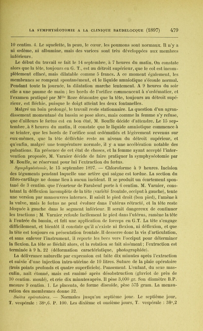 10 centim. 4. Le squelette, la peau, le cœur, les poumons sont normaux. Il n’y a ni œdème, ni albumine, mais des varices sont très développées aux membres inférieurs. Le début du travail se fait le 14 septembre, à 7 heures du matin. On constate alors que la tête, toujours en G. T., est au détroit supérieur, que le col est incom- plètement effacé, mais dilatable comme 5 francs. A ce moment également, les membranes se rompent spontanément, et le liquide amniotique s’écoule normal. Pendant toute la journée, la dilatation marche lentement. A 9 heures du soir elle a une paume de main ; les bords de l’orifice commencent à s’œdématier, et l’examen pratiqué par Mlle Roze démontre que la tête, toujours au détroit supé- rieur, est fléchie, puisque le doigt atteint les deux fontanelles. Malgré un bain prolongé, le travail reste stationnaire. La question d’un agran- dissement momentané du bassin se pose alors, mais comme la femme s’y refuse, que d’ailleurs le fœtus est en bon état, M. Bouffe décide d’attendre. Le 15 sep- tembre^ 8 heures du matin, il constate que le liquide amniotique commence à se teinter, que les bords de l’orifice sont œdématiés et légèrement revenus sur eux-mêmes, que la tête défléchie reste au niveau du détroit supérieur, et qu’enfin, malgré une température normale, il y a une accélération notable des pulsations. En présence de cet état de choses, et la femme ayant accepté l’inter- vention proposéer M. Varnier décide de faire pratiquer la symphyséotomie par M. Bouffe, se réservant pour lui l’extraction du fœtus. Symphyséotomie, le 15 septembre 1897. — Chloroforme à 9 heures. Incision des téguments pendant laquelle une artère qui saigne est tordue. La section du fibro-cartilage ne donne lieu à aucun incident. Il se produit un écartement spon- tané de 3 centim. que l’écarteur de Farabeuf porte à 6 centim. M. Varnier, cons- tatant la déflexion incomplète de la tête (variété frontale, occiput à gauche), tente une version par manœuvres internes. Il saisit le pied droit (bon pied), l’amène à la vulve, mais le fœtus ne peut évoluer dans l’utérus rétracté, et la tête reste bloquée à gauche dans le segment inférieur. Il serait dangereux de continuer les tractions ; M. Varnier refoule facilement le pied dans l’utérus, ramène la tête à l’entrée du bassin, et fait une application de forceps en G.T. La tête s’engage difficilement, et bientôt il constate qu’il n’existe ni flexion, ni déflexion, et que la tête est toujours en présentation frontale.il desserre donc la vis ^articulation, et sans enlever l’instrument, il reporte les becs vers l’occiput pour déterminer la flexion. La tête se fléchit alors, et la rotation se fait aisément ; l’extraction est terminée à 9 h. 22 (déformation caractéristique, photographiée). La délivrance naturelle par expression est faite dix minutes après l’extraction et suivie d’une injection intra-utérine de 10 litres. Suture de la plaie opératoire (trois points profonds et quatre superficiels). Pansement. L’enfant, du sexe mas- culin, naît étonné, mais est ranimé après désobstruction (glaviot de près de 10 centim. moulé), et crie dix minutes après. Il pèse 3,000 gr. Son diamètre B.P. mesure 9 centim. 1. Le placenta, de forme discoïde, pèse 575 gram. La mensu- ration des membranes donne 32. Suites opératoires. — Normales jusqu’au septième jour. Le septième jour, T. vespérale : 38°,6. P. 100. Les dixième et onzième jours, T. vespérale : 38°,2