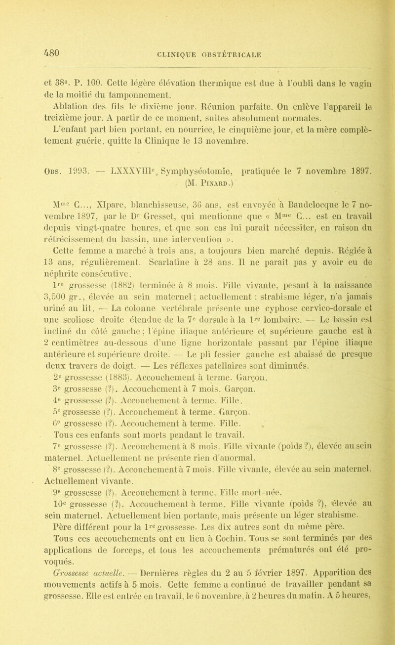 et 38°. P. 100. Cette légère élévation thermique est due à l’oubli dans le vagin de la moitié du tamponnement. Ablation des fils le dixième jour. Réunion parfaite. On enlève l’appareil le treizième jour. A partir de ce moment, suites absolument normales. L’enfant part bien portant, en nourrice, le cinquième jour, et la mère complè- tement guérie, quitte la Clinique le 13 novembre. Obs. 1993. — LXXXVIIP Symphyséotomie, pratiquée le 7 novembre 1897. (M. Pinard.) Mmc C..., XIpare, blanchisseuse, 36 ans, est envoyée à Baudelocque le 7 no- vembre 1897, parle D1' Gresset, qui mentionne que « Mme C... est en travail depuis vingt-quatre heures, et que son cas lui paraît nécessiter, en raison du rétrécissement du bassin, une intervention ». Cette femme a marché à trois ans, a toujours bien marché depuis. Réglée à 13 ans, régulièrement. Scarlatine à 28 ans. Il ne paraît pas y avoir eu de néphrite consécutive. lie grossesse (1882) terminée à 8 mois. Fille vivante, pesant à la naissance 3,500 gr., élevée au sein maternel; actuellement : strabisme léger, n’a jamais uriné au lit. — La colonne vertébrale présente une cyphose cervico-dorsale et une scoliose droite étendue de la 7e dorsale à la lre lombaire. ■— Le bassin est incliné du côté gauche ; l’épine iliaque antérieure et supérieure gauche est à 2 centimètres au-dessous d’une ligne horizontale passant par l’épine iliaque antérieure et supérieure droite. — Le pli fessier gauche est abaissé de presque deux travers de doigt. — Les réflexes patellaires sont diminués. 2° grossesse (1883). Accouchement à terme. Garçon. 3e grossesse (?). Accouchement à 7 mois. Garçon. 4e grossesse (?). Accouchement à terme. Fille. 5e grossesse (?). Accouchement à terme. Garçon. 6e grossesse (?). Accouchement à terme. Fille. Tous ces enfants sont morts pendant le travail. 7e grossesse (?). Accouchement à 8 mois. Fille vivante (poids?), élevée au sein maternel. Actuellement ne présente rien d’anormal. 8e grossesse (?). Accouchement à 7 mois. Fille vivante, élevée au sein maternel. Actuellement vivante. 9e grossesse (?). Accouchement à terme. Fille mort-née. 10e grossesse (?). Accouchement à terme. Fille vivante (poids ?), 'élevée au sein maternel. Actuellement bien portante, mais présente un léger strabisme. Père différent pour la lre grossesse. Les dix autres sont du même père. Tous ces accouchements ont eu lieu à Cochin. Tous se sont terminés par des applications de forceps, et tous les accouchements prématurés ont été pro- voqués. Grossesse actuelle. — Dernières règles du 2 au 5 février 1897. Apparition des mouvements actifs à 5 mois. Cette femme a continué de travailler pendant sa grossesse. Elle est entrée en travail, le 6 novembre, à 2 heures du matin. A 5 heures,