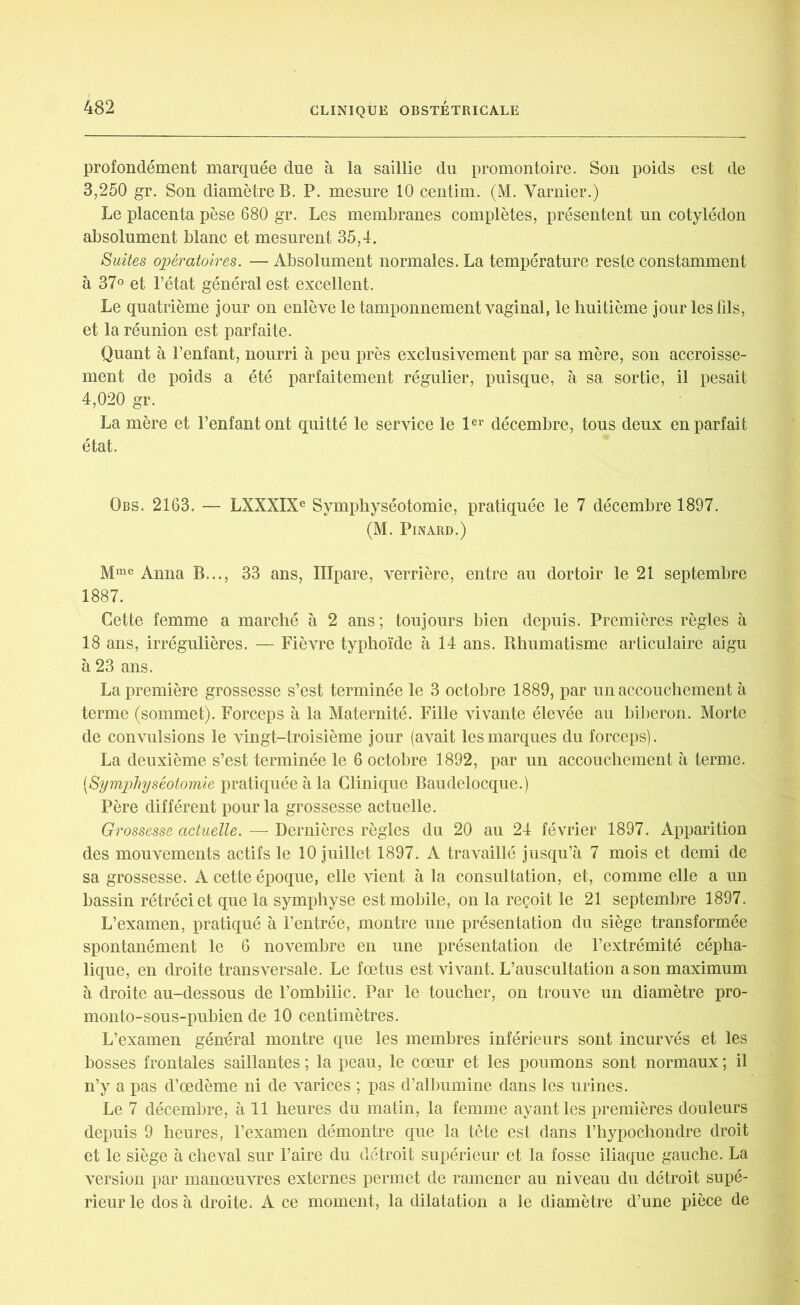 profondément marquée due à la saillie du promontoire. Son poids est de 3,250 gr. Son diamètre B. P. mesure 10 centim. (M. Varnier.) Le placenta pèse 680 gr. Les membranes complètes, présentent un cotylédon absolument blanc et mesurent 35,4. Suites opératoires. — Absolument normales. La température reste constamment à 37° et l’état général est excellent. Le quatrième jour on enlève le tamponnement vaginal, le huitième jour les fds, et la réunion est parfaite. Quant à l’enfant, nourri à peu près exclusivement par sa mère, son accroisse- ment de poids a été parfaitement régulier, puisque, à sa sortie, il pesait 4,020 gr. La mère et l’enfant ont quitté le service le 1er décembre, tous deux en parfait état. Obs. 2163. — LXXXIXe Symphyséotomie, pratiquée le 7 décembre 1897. (M. Pinard.) Mme Anna B..., 33 ans, Illpare, verrière, entre au dortoir le 21 septembre 1887. Cette femme a marché à 2 ans; toujours bien depuis. Premières règles à 18 ans, irrégulières. — Fièvre typhoïde à 14 ans. Rhumatisme articulaire aigu à 23 ans. La première grossesse s’est terminée le 3 octobre 1889, par un accouchement à terme (sommet). Forceps à la Maternité. Fille vivante élevée au biberon. Morte de convulsions le vingt-troisième jour (avait les marques du forceps). La deuxième s’est terminée le 6 octobre 1892, par un accouchement à terme. (.Symphyséotomie pratiquée à la Clinique Baudelocque.) Père différent pour la grossesse actuelle. Grossesse actuelle. — Dernières règles du 20 au 24 février 1897. Apparition des mouvements actifs le 10 juillet 1897. A travaillé jusqu’à 7 mois et demi de sa grossesse. A cette époque, elle vient à la consultation, et, comme elle a un bassin rétréci et que la symphyse est mobile, on la reçoit le 21 septembre 1897. L’examen, pratiqué à l’entrée, montre une présentation du siège transformée spontanément le 6 novembre en une présentation de l’extrémité cépha- lique, en droite transversale. Le fœtus est vivant. L’auscultation a son maximum à droite au-dessous de l’ombilic. Par le toucher, on trouve un diamètre pro- monto-sous-puhien de 10 centimètres. L’examen général montre que les membres inférieurs sont incurvés et les bosses frontales saillantes ; la peau, le cœur et les poumons sont normaux ; il n’y a pas d’œdème ni de varices ; pas d’albumine dans les urines. Le 7 décembre, à 11 heures du matin, la femme ayant les premières douleurs depuis 9 heures, l’examen démontre que la tête est dans l’hypochondre droit et le siège à cheval sur l’aire du détroit supérieur et la fosse iliaque gauche. La version par manœuvres externes permet de ramener au niveau du détroit supé- rieur le dos à droite. A ce moment, la dilatation a le diamètre d’une pièce de