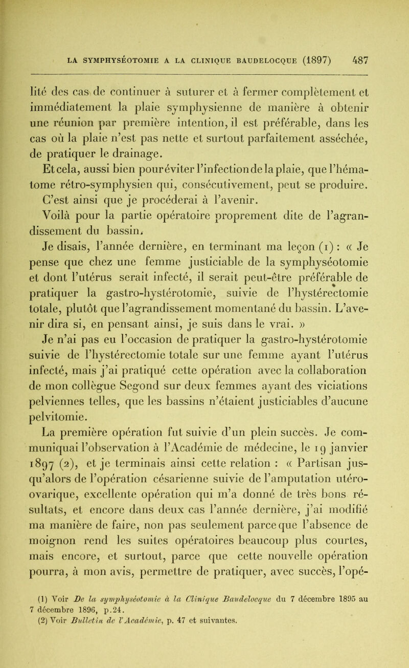 lité des cas de continuer à suturer et à fermer complètement et immédiatement la plaie symphysienne de manière à obtenir une réunion par première intention, il est préférable, dans les cas où la plaie n’est pas nette et surtout parfaitement asséchée, de pratiquer le drainage. Et cela, aussi bien pour éviter l’infection de la plaie, que l’héma- tome rétro-symphysien qui, consécutivement, peut se produire. C’est ainsi que je procéderai à l’avenir. Voilà pour la partie opératoire proprement dite de l’agran- dissement du bassin. Je disais, l’année dernière, en terminant ma leçon (i) : « Je pense que chez une femme justiciable de la symphyséotomie et dont l’utérus serait infecté, il serait peut-être préférable de pratiquer la gastro-hystérotomie, suivie de l’hystérectomie totale, plutôt que l’agrandissement momentané du bassin. L’ave- nir dira si, en pensant ainsi, je suis dans le vrai. » Je n’ai pas eu l’occasion de pratiquer la gastro-hystérotomie suivie de l’hystérectomie totale sur une femme ayant l’utérus infecté, mais j’ai pratiqué cette opération avec la collaboration de mon collègue Segond sur deux femmes ayant des viciations pelviennes telles, que les bassins n’étaient justiciables d’aucune pelvitomie. La première opération fut suivie d’un plein succès. Je com- muniquai l’observation à l’Académie de médecine, le 19 janvier 1897 (2), et je terminais ainsi cette relation : « Partisan jus- qu’alors de l’opération césarienne suivie de l’amputation utéro- ovarique, excellente opération qui m’a donné de très bons ré- sultats, et encore dans deux cas l’année dernière, j’ai modifié ma manière de faire, non pas seulement parce que l’absence de moignon rend les suites opératoires beaucoup plus courtes, mais encore, et surtout, parce que cette nouvelle opération pourra, à mon avis, permettre de pratiquer, avec succès, l’opé- (1) Voir De la symphyséotomie à la Clinique Baudelocque du 7 décembre 1895 au 7 décembre 1896, p.24. (2) Voir Bulletin de V Académie, p. 47 et suivantes.