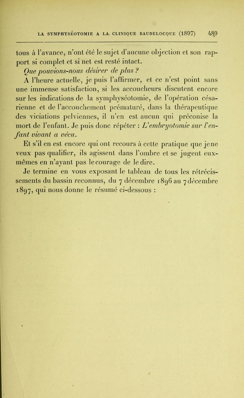 tous à F avance, n’ont été le sujet d’aucune objection et son rap- port si complet et si net est resté intact. Que pouvions-nous désirer de plus ? A l’heure actuelle, je puis l’affirmer, et ce n’est point sans une immense satisfaction, si les accoucheurs discutent encore sur les indications de la symphyséotomie, de l’opération césa- rienne et de l’accouchement prématuré, dans la thérapeutique des viciations pelviennes, il n’en est aucun qui préconise la mort de l’enfant. Je puis donc répéter : U embryotomie sur F en- fant vivant a vécu. Et s’il en est encore qui ont recours à cette pratique que je ne veux pas qualifier, ils agissent dans l’ombre et se jugent eux- mêmes en n’ayant pas le courage de le dire. Je termine en vous exposant le tableau de tous les rétrécis- sements du bassin reconnus, du 7 décembre 1896 au 7 décembre 1897, qui nous donne le résumé ci-dessous :