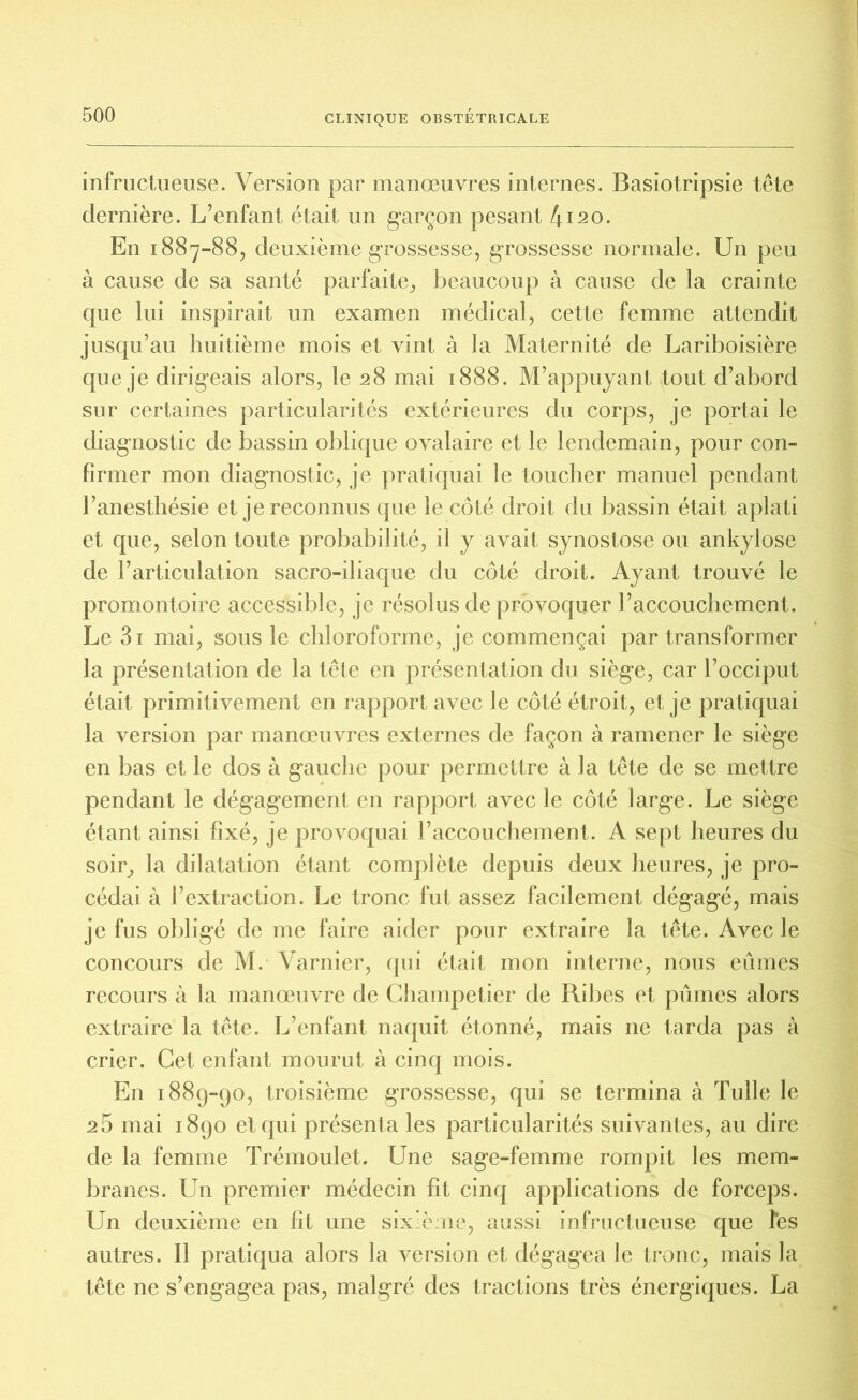 infructueuse. Version par manœuvres internes. Basiotripsie tête dernière. L?enfant était un garçon pesant 4120. En 1887-88, deuxième grossesse, grossesse normale. Un peu à cause de sa santé parfaite, beaucoup à cause de la crainte que lui inspirait un examen médical, cette femme attendit jusqu’au huitième mois et vint à la Maternité de Lariboisière que je dirigeais alors, le 28 mai 1888. M’appuyant tout d’abord sur certaines particularités extérieures du corps, je portai le diagnostic de bassin oblique ovalaire et le lendemain, pour con- firmer mon diagnostic, je pratiquai le toucher manuel pendant l’anesthésie et je reconnus que le côté droit du bassin était aplati et que, selon toute probabilité, il y avait synostose ou ankylosé de l’articulation sacro-iliaque du côté droit. Ayant trouvé le promontoire accessible, je résolus de provoquer l’accouchement. Le 3i mai, sous le chloroforme, je commençai par transformer la présentation de la tête en présentation du siège, car l’occiput était primitivement en rapport avec le côté étroit, et je pratiquai la version par manœuvres externes de façon à ramener le siège en bas et le dos à gauche pour permettre à la tête de se mettre pendant le dégagement en rapport avec le côté large. Le siège étant ainsi fixé, je provoquai l’accouchement. A sept heures du soir, la dilatation étant complète depuis deux heures, je pro- cédai à l’extraction. Le tronc fut assez facilement dégagé, mais je fus obligé de me faire aider pour extraire la tête. Avec le concours de M. Varnier, qui était mon interne, nous eûmes recours à la manœuvre de Champetier de Ribes et pûmes alors extraire la tête. L’enfant naquit étonné, mais ne tarda pas à crier. Cet enfant mourut à cinq mois. E11 1889-90, troisième grossesse, qui se termina à Tulle le 26 mai 1890 et qui présenta les particularités suivantes, au dire de la femme Trémoulet. Une sage-femme rompit les mem- branes. Un premier médecin fit cinq applications de forceps. Un deuxième en fit une sixième, aussi infructueuse que Tes autres. Il pratiqua alors la version et dégagea le tronc, mais la tête ne s’engagea pas, malgré des tractions très énergiques. La