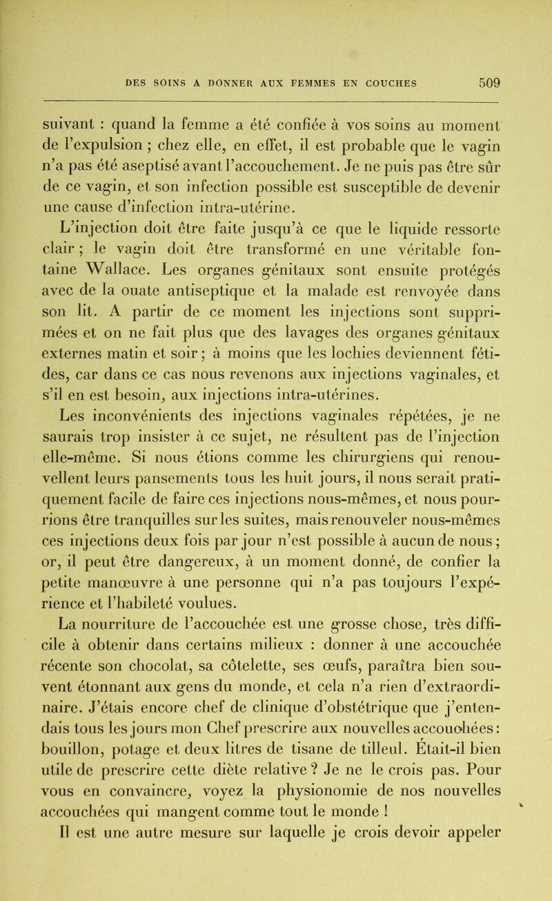 suivant : quand la femme a été confiée à vos soins au moment de l’expulsion ; chez elle, en effet, il est probable que le vagin n’a pas été aseptisé avant l’accouchement. Je ne puis pas être sûr de ce vagin, et son infection possible est susceptible de devenir une cause d’infection intra-utérine. L’injection doit être faite jusqu’à ce que le liquide ressorte clair ; le vagin doit être transformé en une véritable fon- taine Wallace. Les organes génitaux sont ensuite protégés avec de la ouate antiseptique et la malade est renvoyée dans son lit. A partir de ce moment les injections sont suppri- mées et on ne fait plus que des lavages des organes génitaux externes matin et soir ; à moins que les lochies deviennent féti- des, car dans ce cas nous revenons aux injections vaginales, et s’il en est besoin, aux injections intra-utérines. Les inconvénients des injections vaginales répétées, je ne saurais trop insister à ce sujet, ne résultent pas de l’injection elle-même. Si nous étions comme les chirurgiens qui renou- vellent leurs pansements tous les huit jours, il nous serait prati- quement facile de faire ces injections nous-mêmes, et nous pour- rions êlre tranquilles sur les suites, mais renouveler nous-mêmes ces injections deux fois par jour n’est possible à aucun de nous ; or, il peut être dangereux, à un moment donné, de confier la petite manœuvre à une personne qui n’a pas toujours l’expé- rience et l’habileté voulues. La nourriture de l’accouchée est une grosse chose, très diffi- cile à obtenir dans certains milieux : donner à une accouchée récente son chocolat, sa côtelette, ses œufs, paraîtra bien sou- vent étonnant aux gens du monde, et cela n’a rien d’extraordi- naire. J’étais encore chef de clinique d’obstétrique que j’enten- dais tous les jours mon Chef prescrire aux nouvelles accouohées: bouillon, potage et deux litres de tisane de tilleul. Etait-il bien utile de prescrire cette diète relative ? Je ne le crois pas. Pour vous en convaincre, voyez la physionomie de nos nouvelles accouchées qui mangent comme tout le monde ! Il est une autre mesure sur laquelle je crois devoir appeler