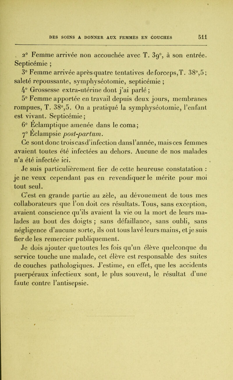 2° Femme arrivée non accouchée avec T. 39°, à son entrée. Septicémie ; 3° Femme arrivée après quatre tentatives deforceps,T. 38°,5; saleté repoussante, symphyséotomie, septicémie ; 4° Grossesse extra-utérine dont j’ai parlé ; 5° Femme apportée en travail depuis deux jours, membranes rompues, T. 38°,5. On a pratiqué la symphyséotomie, l’enfant est vivant. Septicémie; 6° Eclamptique amenée dans le coma; 70 Eclampsie post-partum. Ce sont donc trois cas d’infection dansl’année, mais ces femmes avaient toutes été infectées au dehors. Aucune de nos malades n’a été infectée ici. Je suis particulièrement fier de cette heureuse constatation : je ne veux cependant pas en revendiquer le mérite pour moi tout seul. C’est en grande partie au zèle, au dévouement de tous mes collaborateurs que l’on doit ces résultats. Tous, sans exception, avaient conscience qu’ils avaient la vie ou la mort de leurs ma- lades au bout des doigts ; sans défaillance, sans oubli, sans négligence d’aucune sorte, ils ont tous lavé leurs mains, et je suis fier de les remercier publiquement. Je dois ajouter quetoutes les fois qu’un élève quelconque du service touche une malade, cet élève est responsable des suites de couches pathologiques. J’estime, en effet, que les accidents puerpéraux infectieux sont, le plus souvent, le résultat d’une faute contre l’antisepsie.