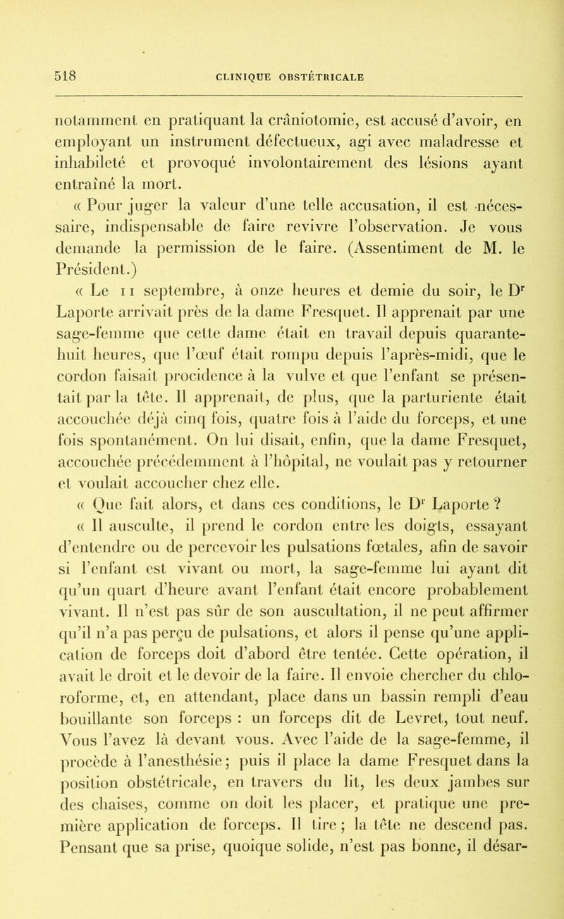 notamment en pratiquant la craniotomie, est accusé d’avoir, en employant un instrument défectueux, agi avec maladresse et inhabileté et provoqué involontairement des lésions ayant entraîné la mort. (( Pour juger la valeur d’une telle accusation, il est néces- saire, indispensable de faire revivre l’observation. Je vous demande la permission de le faire. (Assentiment de M. le Président.) « Le ii septembre, à onze heures et demie du soir, le Dr Laporte arrivait près de la dame Fresquet. Il apprenait par une sage-femme que cette dame était en travail depuis quarante- huit heures, que l’œuf était rompu depuis l’après-midi, que le cordon faisait procidence à la vulve et que l’enfant se présen- tait par la tête. Il apprenait, de plus, que la parturiente était accouchée déjà cinq fois, quatre fois à l’aide du forceps, et une fois spontanément. On lui disait, enfin, que la dame Fresquet, accouchée précédemment à l’hôpital, ne voulait pas y retourner et voulait accoucher chez elle. « Que fait alors, et dans ces conditions, le D1' Laporte? « Il ausculte, il prend le cordon entre les doigts, essayant d’entendre ou de percevoir les pulsations fœtales, afin de savoir si l’enfant est vivant ou mort, la sage-femme lui ayant dit qu’un quart d’heure avant l’enfant était encore probablement vivant. Il n’est pas sûr de son auscultation, il ne peut affirmer qu’il n’a pas perçu de pulsations, et alors il pense qu’une appli- cation de forceps doit d’abord être tentée. Cette opération, il avait le droit et le devoir de la faire. Il envoie chercher du chlo- roforme, et, en attendant, place dans un bassin rempli d’eau bouillante son forceps : un forceps dit de Levret, tout neuf. Vous l’avez là devant vous. Avec l’aide de la sage-femme, il procède à l’anesthésie; puis il place la dame Fresquet dans la position obstétricale, en travers du lit, les deux jambes sur des chaises, comme on doit les placer, et pratique une pre- mière application de forceps. 11 tire; la tête ne descend pas. Pensant que sa prise, quoique solide, n’est pas bonne, il désar-