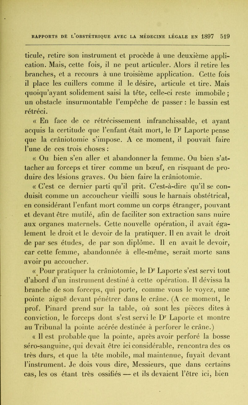 ticule, retire son instrument et procède à une deuxième appli- cation. Mais, cette fois, il ne peut articuler. Alors il retire les branches, et a recours à une troisième application. Cette fois il place les cuillers comme il le désire, articule et tire. Mais quoiqu’ayant solidement saisi la tête, celle-ci reste immobile ; un obstacle insurmontable l’empêche de passer : le bassin est rétréci. (( En face de ce rétrécissement infranchissable, et ayant acquis la certitude que l’enfant était mort, le Dr Laporte pense que la craniotomie s’impose. A ce moment, il pouvait faire l’une de ces trois choses : « Ou bien s’en aller et abandonner la femme. Ou bien s’at- tacher au forceps et tirer comme un bœuf, en risquant de pro- duire des lésions graves. Ou bien faire la craniotomie. « C’est ce dernier parti qu’il prit. C’est-à-dire qu’il se con- duisit comme un accoucheur vieilli sous le harnais obstétrical, en considérant l’enfant mort comme un corps étranger, pouvant et devant être mutilé, afin de faciliter son extraction sans nuire aux organes maternels. Cette nouvelle opération, il avait éga- lement le droit et le devoir de la pratiquer. Il en avait le droit de par ses études, de par son diplôme. Il en avait le devoir, car cette femme, abandonnée à elle-même, serait morte sans avoir pu accoucher. « Pour pratiquer la craniotomie, le D1 Laporte s’est servi tout d’abord d’un instrument destiné à cette opération. Il dévissa la branche de son forceps, qui porte, comme vous le voyez, une pointe aiguë devant pénétrer dans le crâne. (A ce moment, le prof. Pinard prend sur la table, où sont les pièces dites à conviction, le forceps dont s’est servi le Dr Laporte et montre au Tribunal la pointe acérée destinée à perforer le crâne.) a II est probable que la pointe, après avoir perforé la bosse séro-sanguine, qui devait être ici considérable, rencontra des os très durs, et que la tête mobile, mal maintenue, fuyait devant l’instrument. Je dois vous dire, Messieurs, que dans certains cas, les os étant très ossifiés — et ils devaient l’être ici, bien