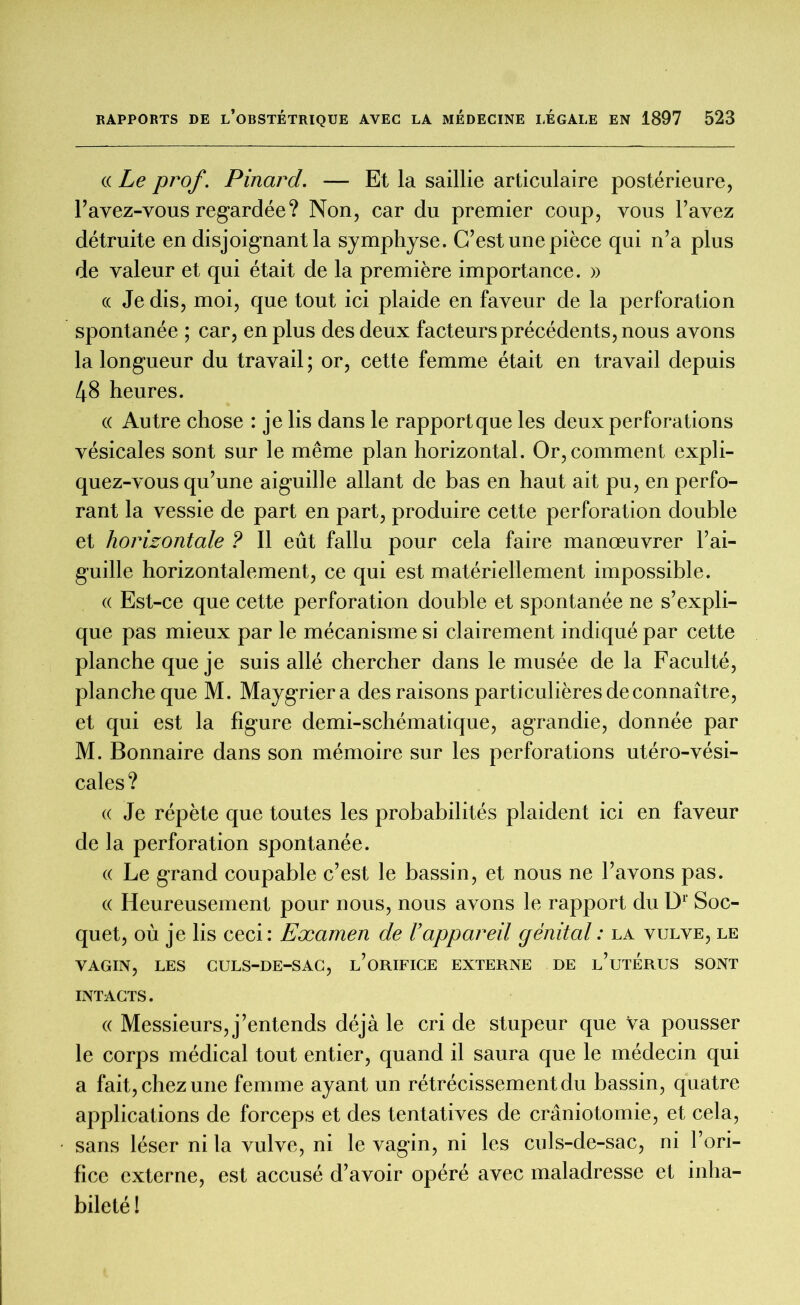 « Le prof. Pinard. — Et la saillie articulaire postérieure, l’avez-vous regardée ? Non, car du premier coup, vous l’avez détruite en disjoignant la symphyse. C’est une pièce qui n’a plus de valeur et qui était de la première importance. » « Je dis, moi, que tout ici plaide en faveur de la perforation spontanée ; car, en plus des deux facteurs précédents, nous avons la longueur du travail ; or, cette femme était en travail depuis 48 heures. « Autre chose : je lis dans le rapportque les deux perforations vésicales sont sur le même plan horizontal. Or, comment expli- quez-vous qu’une aiguille allant de bas en haut ait pu, en perfo- rant la vessie de part en part, produire cette perforation double et horizontale ? Il eût fallu pour cela faire manœuvrer l’ai- guille horizontalement, ce qui est matériellement impossible. « Est-ce que cette perforation double et spontanée ne s’expli- que pas mieux par le mécanisme si clairement indiqué par cette planche que je suis allé chercher dans le musée de la Faculté, planche que M. Maygriera des raisons particulières de connaître, et qui est la figure demi-schématique, agrandie, donnée par M. Bonnaire dans son mémoire sur les perforations utéro-vési- cales ? « Je répète que toutes les probabilités plaident ici en faveur de la perforation spontanée. « Le grand coupable c’est le bassin, et nous ne l’avons pas. (( Heureusement pour nous, nous avons le rapport du l)r Soc- quet, où je lis ceci: Examen de l’appareil génital : la vulve, le VAGIN, LES CULS-DE-SAC, l’oRIFICE EXTERNE DE l’uTERUS SONT INTACTS. « Messieurs, j’entends déjà le cri de stupeur que Va pousser le corps médical tout entier, quand il saura que le médecin qui a fait, chez une femme ayant un rétrécissement du bassin, quatre applications de forceps et des tentatives de craniotomie, et cela, sans léser ni la vulve, ni le vagin, ni les culs-de-sac, ni l’ori- fice externe, est accusé d’avoir opéré avec maladresse et inha- bileté !