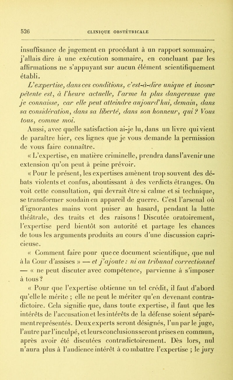 insuffisance de jugement en procédant à un rapport sommaire, j’allais dire à une exécution sommaire, en concluant par les affirmations ne s’appuyant sur aucun élément scientifiquement établi. Uexpertise, dans ces conditions, c'est-à-dire unique et incom- pétente est, à l'heure actuelle, l'arme la plus dangereuse que je connaisse, car elle peut atteindre aujourd’hui, demain, dans sa considération, dans sa liberté, dans son honneur, qui? Vous tous, comme moi. Aussi, avec quelle satisfaction ai-je lu, dans un livre qui vient de paraître hier, ces lignes que je vous demande la permission de vous faire connaître. « L’expertise, en matière criminelle, prendra dans l’avenir une extension qu’on peut à peine prévoir. « Pour le présent, les expertises amènent trop souvent des dé- bats violents et confus, aboutissant à des verdicts étranges. On voit cette consultation, qui devrait être si calme et si technique, se transformer soudain en appareil de guerre. C’est l’arsenal où d’ignorantes mains vont puiser au hasard, pendant la lutte théâtrale, des traits et des raisons ! Discutée oratoirement, l’expertise perd bientôt son autorité et partage les chances de tous les arguments produits au cours dune discussion capri- cieuse. « Comment faire pour que ce document scientifique, que nul à la Cour d’assises » — et j'ajoute : ni au tribunal correctionnel — « ne peut discuter avec compétence, parvienne à s’imposer à tous ? « Pour que l’expertise obtienne un tel crédit, il faut d’abord qu’elle le mérite ; elle ne peut le mériter qu’en devenant contra- dictoire. Cela signifie que, dans toute expertise, il faut que les intérêts de l’accusation et les intérêts de la défense soient séparé- ment représentés. Deux experts seront désignés, l’un par le juge, l’autre par l’inculpé, et leurs conclusions seront prises en commun, après avoir été discutées contradictoirement. Dès lors, nul n’aura plus à l’audience intérêt à combattre l’expertise ; le jury